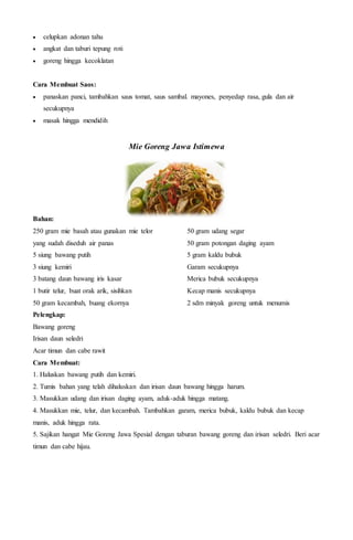  celupkan adonan tahu
 angkat dan taburi tepung roti
 goreng hingga kecoklatan
Cara Membuat Saos:
 panaskan panci, tambahkan saus tomat, saus sambal. mayones, penyedap rasa, gula dan air
secukupnya
 masak hingga mendidih
Mie Goreng Jawa Istimewa
Bahan:
250 gram mie basah atau gunakan mie telor
yang sudah diseduh air panas
5 siung bawang putih
3 siung kemiri
3 batang daun bawang iris kasar
1 butir telur, buat orak arik, sisihkan
50 gram kecambah, buang ekornya
50 gram udang segar
50 gram potongan daging ayam
5 gram kaldu bubuk
Garam secukupnya
Merica bubuk secukupnya
Kecap manis secukupnya
2 sdm minyak goreng untuk menumis
Pelengkap:
Bawang goreng
Irisan daun seledri
Acar timun dan cabe rawit
Cara Membuat:
1. Haluskan bawang putih dan kemiri.
2. Tumis bahan yang telah dihaluskan dan irisan daun bawang hingga harum.
3. Masukkan udang dan irisan daging ayam, aduk-aduk hingga matang.
4. Masukkan mie, telur, dan kecambah. Tambahkan garam, merica bubuk, kaldu bubuk dan kecap
manis, aduk hingga rata.
5. Sajikan hangat Mie Goreng Jawa Spesial dengan taburan bawang goreng dan irisan seledri. Beri acar
timun dan cabe hijau.
 