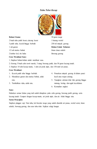 Tahu Telur Kecap
Bahan Utama:
2 buah tahu putih besar, cincang kasar
3 putih telur, kocok hingga berbuih
1 sdt garam
1/2 sdt merica bubuk
2 lembar kol, iris halus
50 gram taoge
1 batang wortel
250 ml minyak goreng
Bahan Untuk Taburan:
Irisan daun seledri
Bawang goreng
Cara Membuat Saus:
1. Siapkan bahan-bahan untuk membuat saus.
2. Goreng 5 buah cabe rawit merah, 3 siung bawang putih, dan 50 gram kacang tanah.
3. Siapkan 10 sdm kecap manis, 1 sdm air jeruk nipis, dan 150 mml air panas.
Cara Membuat:
1. Kocok putih telur hingga berbuih.
2. Masukkan garam dan merica bubuk, aduk
rata.
3. Tambahkan tahu, aduk rata.
4. Panaskan minyak goreng di dalam panci
kecil atau wajan cekung.
5. Tuangkan adonan telur lalu goreng hingga
matang, kering, dan agak kecoklatan.
6. Kemudian angkat.
Saus:
Haluskan semua bahan yang tadi sudah disiapkan yaitu cabe goreng, bawang putih goreng, serta
kacang tanah. Campur dengan kecap manis, air jeruk nipis, dan air. Aduk hingga rata.
Saran Penyajian:
Siapkan pinggan saji. Tata tahu, kol iris,dan taoge yang sudah diseduh air panas, wortel serut, irisan
seledri, bawang goreng, dan saus tahu telur. Sajikan selagi hangat.
 