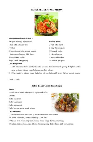 PERKEDEL KENTANG MISOA
Bahan-bahan/bumbu-bumbu :
300 gram kentang, diparut kasar
1 butir telur, dikocok lepas
50 ml air
25 gram tepung terigu protein sedang
1 batang daun bawang, diiris halus
50 gram misoa, seduh
minyak untuk menggoreng
Bumbu Halus:
2 buah cabai merah
2 siung bawang putih
1/4 sendok merica
1 1/4 send garam
1 sendok t ketumbar
1/2 sendok gula pasir
Cara Pengolahan :
1. Aduk rata semua bahan dan bumbu halus jadi satu. Panaskan minyak goreng. Celupkan sendok
sayur ke dalam minyak panas beberapa saat. Beri adonan.
2. Celup - celup ke minyak panas. Keluarkan bakwan dari sendok sayur. Biarkan sampai matang.
Untuk 12 buah
Bakso Bakar Gurih Bikin Nagih
Bahan:
20 buah bakso sesuai selera (bakso sapi/ayam/ikan/dll)
Olesan:
2 sdm saus tomat
2 sdm kecap manis
2 sdm saus sambal
2 sdm bawang goreng untuk taburan
Cara membuat:
1. Susun bakso dalam tusuk sate. 3 atau 4 bakso dalam satu tusukan.
2. Campur saus tomat, sambal dan kecap. Aduk rata.
3. Oleskan pada bakso yang telah disusun. Bakar hingga harum dan matang.
4. Sajikan di atas piring dengan taburan bawang goreng. Bakso bakar gurih siap disantap.
 