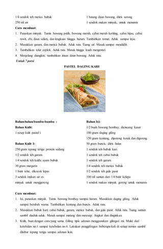 1/4 sendok teh merica bubuk
250 ml air
1 batang daun bawang, diiris serong
1 sendok makan minyak, untuk menumis
Cara membuat:
1. Panaskan minyak. Tumis bawang putih, bawang merah, cabai merah keriting, cabai hijau, cabai
rawit, ebi, daun salam, dan lengkuas hingga harum. Tambahkan tomat. Aduk sampai layu.
2. Masukkan garam, dan merica bubuk. Aduk rata. Tuang air. Masak sampai mendidih.
3. Tambahkan telur ceplok. Aduk rata. Masak hingga kuah mengental.
4. Menjelang diangkat, tambahkan irisan daun bawang. Aduk rata.
Untuk 7 porsi
PASTEL DAGING KARI
Bahan-bahan/bumbu-bumbu :
Bahan Kulit:
1 resep kulit pastel i
Bahan Kulit I:
250 gram tepung terigu protein sedang
1/2 sendok teh garam
1/4 sendok teh kaldu ayam bubuk
30 gram margarin
1 butir telur, dikocok lepas
3 sendok makan air es
minyak untuk menggoreng
Bahan Isi:
1/2 buah bawang bombay, dicincang kasar
100 gram daging giling
150 gram kentang, dipotong kotak dan digoreng
50 gram buncis, diiris halus
1 sendok teh bubuk kari
1 sendok teh cabai bubuk
1 sendok teh garam
1/4 sendok teh merica bubuk
1/2 sendok teh gula pasir
100 ml santan dari 1/4 butir kelapa
1 sendok makan minyak goreng untuk menumis
Cara membuat:
1. Isi, panaskan minyak. Tumis bawang bombay sampai harum. Masukkan daging giling. Aduk
sampai berubah warna. Tambahkan kentang dan buncis. Aduk rata.
2. Masukkan bubuk kari, cabai bubuk, garam, merica bubuk, dan gula pasir. Aduk rata. Tuang santan
sambil diaduk-aduk. Masak sampai matang dan meresap. Angkat dan dinginkan.
3. Kulit, buat dengan cara yang sama. Giling tipis adonan menggunakan gilingan mi. Mulai dari
ketebalan no.1 sampai ketebalan no.6. Lakukan penggilingan beberapa kali di setiap nomor sambil
ditabur tepung terigu sampai adonan licin.
 