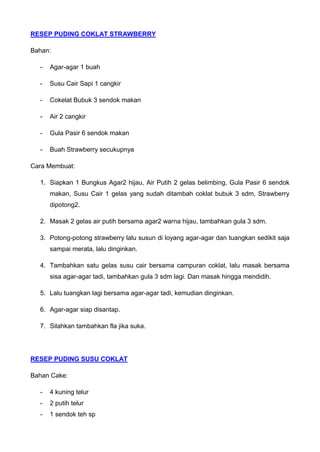 RESEP PUDING COKLAT STRAWBERRY 
Bahan: 
- Agar-agar 1 buah 
- Susu Cair Sapi 1 cangkir 
- Cokelat Bubuk 3 sendok makan 
- Air 2 cangkir 
- Gula Pasir 6 sendok makan 
- Buah Strawberry secukupnya 
Cara Membuat: 
1. Siapkan 1 Bungkus Agar2 hijau, Air Putih 2 gelas belimbing, Gula Pasir 6 sendok makan, Susu Cair 1 gelas yang sudah ditambah coklat bubuk 3 sdm, Strawberry dipotong2. 
2. Masak 2 gelas air putih bersama agar2 warna hijau, tambahkan gula 3 sdm. 
3. Potong-potong strawberry lalu susun di loyang agar-agar dan tuangkan sedikit saja sampai merata, lalu dinginkan. 
4. Tambahkan satu gelas susu cair bersama campuran coklat, lalu masak bersama sisa agar-agar tadi, tambahkan gula 3 sdm lagi. Dan masak hingga mendidih. 
5. Lalu tuangkan lagi bersama agar-agar tadi, kemudian dinginkan. 
6. Agar-agar siap disantap. 
7. Silahkan tambahkan fla jika suka. 
RESEP PUDING SUSU COKLAT 
Bahan Cake: 
- 4 kuning telur 
- 2 putih telur 
- 1 sendok teh sp  