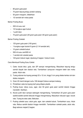 - 80 gram gula pasir 
- 75 gram tepung terigu protein sedang 
- 50 gram margarin, dilelehkan 
- 1/2 sendok teh moka pasta 
Bahan Puding Busa: 
- 200 ml susu cair 
- 1/2 bungkus agar bubuk 
- 1 putih telur 
- 75 gram gula pasir (40 gram gula pasir /20 gram gula pasir) 
Bahan Puding Cokelat: 
- 125 gram gula pasir (100 gram) 
- 1 bungkus agar bubuk/ 6 gram (2 1/4 sendok teh) 
- 15 gram cokelat bubuk 
- 500 ml susu cair/600 ml 
- 1 sendok teh cokelat pasta 
- 125 gram biskuit regal, dipotong 2 bagian / biskuit marie 
Cara Membuat Puding Susu Coklat: 
1. Cake: kocok telur, gula, dan SP sampai mengembang. Masukkan tepung terigu sambil diayak dan diaduk rata. Tambahkan campuran margarin leleh dan moka pasta. Aduk rata. 
2. Tuang adonan ke loyang persegi 22 x 12 cm, tinggi 3 cm yang dialas kertas roti dan dioles margarin. 
3. Oven 20 menit dengan suhu 190 derajat Celsius sampai matang. 
4. Pindahkan cake ke loyang loaf yang dilapis plastik. 
5. Puding busa: rebus susu, agar, dan 50 gram gula pasir sambil diaduk hingga mendidih. Sisihkan. 
6. Kocok putih telur sampai setengah mengembang. Tambahkan 25 gram gula pasir sedikit-sedikit sambil dikocok hingga mengembang. Masukkan rebusan agar, kocok rata. Tuang ke atas cake. Bekukan. 
7. Puding cokelat susu: aduk gula, agar, dan cokelat bubuk. Tambahkan susu. Aduk rata. Rebus sambil diaduk hingga mendidih. Tambahkan cokelat pasta, aduk rata. Bagi adonan mejadi 2 bagian.  