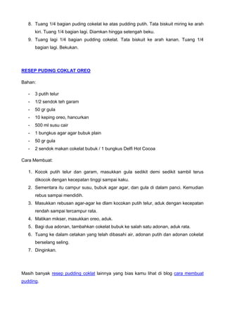 8. Tuang 1/4 bagian puding cokelat ke atas pudding putih. Tata biskuit miring ke arah kiri. Tuang 1/4 bagian lagi. Diamkan hingga setengah beku. 
9. Tuang lagi 1/4 bagian pudding cokelat. Tata biskuit ke arah kanan. Tuang 1/4 bagian lagi. Bekukan. 
RESEP PUDING COKLAT OREO 
Bahan: 
- 3 putih telur 
- 1/2 sendok teh garam 
- 50 gr gula 
- 10 keping oreo, hancurkan 
- 500 ml susu cair 
- 1 bungkus agar agar bubuk plain 
- 50 gr gula 
- 2 sendok makan cokelat bubuk / 1 bungkus Delfi Hot Cocoa 
Cara Membuat: 
1. Kocok putih telur dan garam, masukkan gula sedikit demi sedikit sambil terus dikocok dengan kecepatan tinggi sampai kaku. 
2. Sementara itu campur susu, bubuk agar agar, dan gula di dalam panci. Kemudian rebus sampai mendidih. 
3. Masukkan rebusan agar-agar ke dlam kocokan putih telur, aduk dengan kecepatan rendah sampai tercampur rata. 
4. Matikan mikser, masukkan oreo, aduk. 
5. Bagi dua adonan, tambahkan cokelat bubuk ke salah satu adonan, aduk rata. 
6. Tuang ke dalam cetakan yang telah dibasahi air, adonan putih dan adonan cokelat berselang seling. 
7. Dinginkan. 
Masih banyak resep pudding coklat lainnya yang bias kamu lihat di blog cara membuat pudding. 
