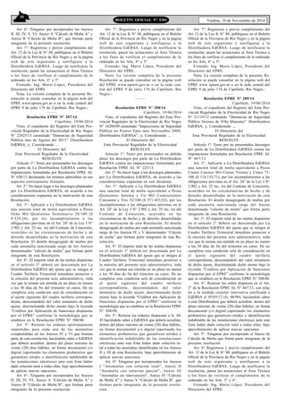10 
BOLETIN OFICIAL N° 5301 Viedma, 10 de Noviembre de 2014 
Art. 6°: Ténganse por incorporados los Anexos 
II, III, IV, V, VI, Anexo A “Cálculo de Multa A” y 
Anexo B “Cálculo de Multa B”, que forman parte 
integrante de la presente resolución. 
Art. 7°: Regístrese y previo cumplimiento del 
Art. 12 de la Ley K N° 88, publíquese en el Boletín 
Oficial de la Provincia de Río Negro y en la página 
web de este organismo y notifíquese a la 
Distribuidora EdERSA. Luego de notificarse la 
resolución, pasen las actuaciones al Área Técnica 
a los fines de verificar el cumplimiento de lo 
ordenado en los Arts. 4° y 5°. 
Firmado: Ing. Mario López, Presidente del 
Directorio del EPRE 
Nota: La versión completa de la presente Re-solución 
se puede consultar en la página web del 
EPRE www.eprern.gov.ar o en la sede central del 
EPRE 9 de julio 174 de Cipolletti, Río Negro.- 
—–— 
Resolución EPRE Nº 207/14 
Cipolletti, 19/06/2014 
Visto, el expediente del Registro del Ente Pro-vincial 
Regulador de la Electricidad de Río Negro 
N° 22825/13 caratulado “Denuncias de Seguridad 
Pública mes de Agosto del 2013”. Distribuidora 
EdERSA, y; Considerando .... 
El Directorio del 
Ente Provincial Regulador de la Electricidad 
RESUELVE 
Artículo 1º: Tener por presentados los descargos 
por parte de La Distribuidora EdERSA contra las 
imputaciones formuladas por Resolución EPRE AL 
N° 658/13 declarando los mismos admisibles en sus 
aspectos estrictamente formales. 
Art. 2°: No hacer lugar a los descargos planteados 
por La Distribuidora EdERSA, de acuerdo a las 
consideraciones expuestas en la motivación de esta 
Resolución. 
Art. 3°: Aplicarle a La Distribuidora EdERSA 
una sanción total de multa equivalente a Pesos 
Ocho Mil Quinientos Veintinueve 28/100 ($ 
8.529,28), por los incumplimientos a las 
obligaciones previstas en el Art. 24° de la Ley J N° 
2.902 y Art. 25 inc. m) del Contrato de Concesión, 
ocurridos en las circunstancias de hecho y de 
derecho desarrolladas en la motivación de esta 
Resolución. El detalle desagregado de multas por 
cada anomalía sancionada surge de los Anexos 
denominados “cálculo de multa” que forman parte 
integrante de esta Resolución. 
Art. 4°: El importe total de las multas dispuestas 
en el artículo 3° deberá ser descontada por La 
Distribuidora EdERSA del ajuste que se integra al 
Cuadro Tarifario Trimestral inmediato posterior a 
la emisión del presente acto administrativo, toda 
vez que la misma sea emitida en un plazo no menor 
a los 30 días de fin del trimestre en curso. De no 
cumplirse esta condición será de consideración en 
el ajuste siguiente del cuadro tarifario correspon-diente, 
descontándolo del valor monetario de dicho 
ajuste, discriminando dicho monto bajo la leyenda 
“Créditos por Aplicación de Sanciones dispuestas 
por el EPRE” conforme la metodología que se 
establece en la Resolución EPRE N° 508/00. 
Art. 5°: Reiterar las ordenes oportunamente 
impartidas para cada una de las anomalías 
comprendidas en los Anexos IV y VI que forman 
parte de esta resolución, haciéndole saber a EdERSA 
que deberá acreditar, dentro del plazo máximo de 
veinte (20) días hábiles, en forma documental y/o 
digital (aportando los elementos probatorios que 
garanticen nitidez e identificación indubitable de 
las instalaciones eléctricas) ante este Ente haber 
dado solución total a todas ellas, bajo apercibimiento 
de aplicar nuevas sanciones. 
Art. 6°: Ténganse por incorporados los Anexos 
II, III, IV, VI, Anexo A “Cálculo de Multa A” y 
Anexo B “Cálculo de Multa B”, que forman parte 
integrante de la presente resolución. 
Art. 7°: Regístrese y previo cumplimiento del 
Art. 12 de la Ley K N° 88, publíquese en el Boletín 
Oficial de la Provincia de Río Negro y en la página 
web de este organismo y notifíquese a la 
Distribuidora EdERSA. Luego de notificarse la 
resolución, pasen las actuaciones al Área Técnica 
a los fines de verificar el cumplimiento de lo 
ordenado en los Arts. 4° y 5°. 
Firmado: Ing. Mario López, Presidente del 
Directorio del EPRE. 
Nota: La versión completa de la presente 
Resolución se puede consultar en la página web 
del EPRE www.eprern.gov.ar o en la sede cen-tral 
del EPRE 9 de julio 174 de Cipolletti, Río 
Negro.- 
—–— 
Resolución EPRE Nº 208/14 
Cipolletti, 19/06/2014 
Visto, el expediente del Registro del Ente Pro-vincial 
Regulador de la Electricidad de Río Negro 
N° 16288/09 caratulado “Inspecciones de Seguridad 
Pública en Puntos Epre mes Noviembre 2009, 
Distribuidora EdERSA”, y; Considerando .... 
El Directorio del 
Ente Provincial Regulador de la Electricidad 
RESUELVE 
Artículo 1º: Tener por presentados en debido 
plazo los descargos por parte de La Distribuidora 
EdERSA contra las imputaciones formuladas por 
Resolución EPRE AL N° 225/13. 
Art. 2°: No hacer lugar a los descargos planteados 
por La Distribuidora EdERSA, de acuerdo a las 
consideraciones expuestas en este dictamen. 
Art. 3°: Aplicarle a La Distribuidora EdERSA 
una sanción total de multa equivalente a Pesos 
Quinientos Setenta y Un Mil Cuatrocientos 
Cincuenta y Tres 52/100 ($ 571.453,52), por los 
incumplimientos a las obligaciones previstas en el 
Art. 24° de la Ley J N° 2.902 y Art. 25 inc. m) del 
Contrato de Concesión, ocurridos en las 
circunstancias de hecho y de derecho desarrolladas 
en la motivación de esta Resolución. El detalle 
desagregado de multas per cada anomalía sancionada 
surge de los Anexos IV y V denominados “Cálculo 
de multa” que forman parte integrante de esta Re-solución. 
Art. 4°: El importe total de las multas dispuestas 
en el artículo 3° deberá ser descontada por La 
Distribuidora EdERSA del ajuste que se integra al 
Cuadro Tarifario Trimestral inmediato posterior a 
la emisión del presente acto administrativo, toda 
vez que la misma sea emitida en un plazo no menor 
a los 30 días de fin del trimestre en curso. De no 
cumplirse esta condición será de consideración en 
el ajuste siguiente del cuadro tarifario 
correspondiente, descontándolo del valor 
monetario de dicho ajuste, discriminando dicho 
monto bajo la leyenda “Créditos por Aplicación de 
Sanciones dispuestas por el EPRE” conforme la 
metodología que se establece en la Resolución EPRE 
N° 508/00. 
Art. 5°: Reiterar las ordenes dispuestas a fs. 44/ 
45 haciéndole saber a EdERSA que deberá acreditar, 
dentro del plazo máximo de veinte (20) días hábiles, 
en forma documental y/o digital (aportando los 
elementos probatorios que garanticen nitidez e 
identificación indubitable de las instalaciones 
eléctricas) ante este Ente haber dado solución to-tal 
a todas las anomalías identificadas en los Anexos 
II y III de esta Resolución, bajo apercibimiento de 
aplicar nuevas sanciones. 
Art. 6º: Ténganse por incorporados los Anexos 
I “Anomalías con solución total”, Anexo II 
“Anomalía con solución parcial”, Anexo III 
“Anomalías sin intervención”, Anexo IV “Cálculo 
de Multa A” y Anexo V “Cálculo de Multa B”, que 
forman parte integrante de la presente resolu-ción. 
Art. 7°: Regístrese y previo cumplimiento del 
Art 12 de la Ley K N° 88, publíquese en el Boletín 
Oficial de la Provincia de Río Negro y en la página 
web de este organismo y notifíquese a la 
Distribuidora EdERSA. Luego de notificarse la 
resolución, pasen las actuaciones al Area Técnica a 
los fines de verificar el cumplimiento de lo ordenado 
en los Arts. 4° y 5°. 
Firmado: Ing. Mario López, Presidente del 
Directorio del EPRE. 
Nota: La versión completa de la presente Re-solución 
se puede consultar en la página web del 
EPRE www eprern.gov.ar o en la sede central del 
EPRE 9 de julio 174 de Cipolletti, Río Negro.- 
—–— 
Resolución EPRE Nº 209/14 
Cipolletti, 19/06/2014 
Visto, el expediente del Registro del Ente Pro-vincial 
Regulador de la Electricidad de Río Negro 
N° 21119/12 caratulado “Denuncias de Seguridad 
Pública Vecinos de Villa Manzano”. Distribuidora 
EdERSA, y; Considerando .... 
El Directorio del 
Ente Provincial Regulador de la Electricidad 
RESUELVE 
Artículo 1º: Tener por no presentados descargos 
por parte de La Distribuidora EdERSA contra las 
imputaciones formuladas por Resolución EPRE AL 
N° 667/13. 
Art. 2°: Aplicarle a La Distribuidora EdERSA 
una sanción total de multa equivalente a Pesos 
Ciento Catorce Mil Ciento Treinta y Cinco 71/ 
100 ($ 114.135,71), por los incumplimientos a las 
obligaciones previstas en el Art. 24° de la Ley J N° 
2.902 y Art. 25 inc. m) del Contrato de Concesión, 
ocurridos en las circunstancias de hecho y de 
derecho desarrolladas en la motivación de esta 
Resolución. El detalle desagregado de multas por 
cada anomalía sancionada surge del Anexo 
denominado “cálculo de multa” que forma parte 
integrante de esta Resolución. 
Art. 3°: El importe total de las multas dispuestas 
en el artículo 2° deberá ser descontada por La 
Distribuidora EdERSA del ajuste que se integra al 
Cuadro Tarifario Trimestral inmediato posterior a 
la emisión del presente acto administrativo, toda 
vez que la misma sea emitida en un plazo no menor 
a los 30 días de fin del trimestre en curso. De no 
cumplirse esta condición será de consideración en 
el ajuste siguiente del cuadro tarifario 
correspordiente, descontándolo del valor monetario 
de dicho ajuste, discriminando dicho monto bajo la 
leyenda “Créditos por Aplicación de Sanciones 
dispuestas por el EPRE” conforme la metodología 
que se establece en la Resolución EPRE N° 508/00. 
Art. 4°: Reiterar las orden dispuesta en el Art. 
2° de la Resolución EPRE AL N° 667/13, con relac 
ón a la medida cautelar innovativa notificada a 
EdERSA el 05/03/12 (fs. 08/09), haciéndole saber 
a esta Distribuidora que deberá acreditar. dentro del 
plazo máximo de veinte (20) días hábiles, en forma 
documental y/o digital (aportando los elementos 
probatorios que garanticen nitidez e identificación 
indubitable de las instalaciones eléctricas) ante este 
Ente haber dado solución total a todas ellas, bajo 
apercibimiento de aplicar nuevas sanciones 
Art. 5°: Ténganse por incorporado el Anexo de 
Cálculo de Multa que forma parte integrante de la 
presente resolución 
Art. 6° Regístrese y previo cumplimiento del 
Art. 12 de la Ley K N° 88. publíquese en el Boletín 
Oficial de la Provincia de Rio Negro y en la página 
web de este organismo y notifíquese a la 
Distribuidora EdERSA. Luego de notificarse la 
resolución, pasen las actuaciones al Área Técnica 
a los fines de verificar el cumplimiento de lo 
ordenado en los Arts. 3° y 4°. 
Firmado: Ing. Mario López, Presidente del 
Directorio del EPRE. 
 
