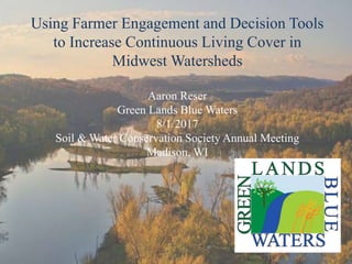 Using Farmer Engagement and Decision Tools
to Increase Continuous Living Cover in
Midwest Watersheds
Aaron Reser
Green Lands Blue Waters
8/1/2017
Soil & Water Conservation Society Annual Meeting
Madison, WI
 