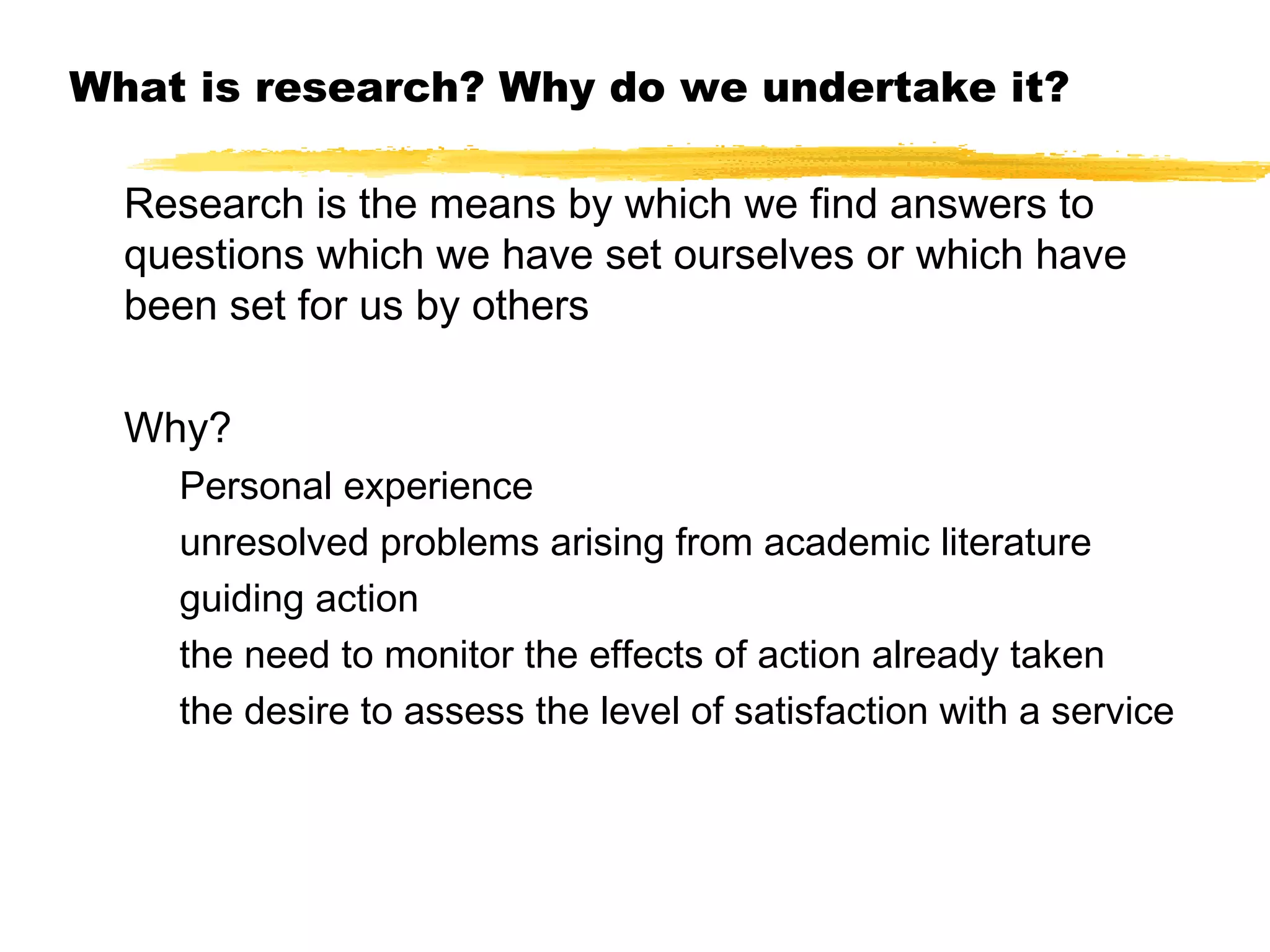 What is research? Why do we undertake it?
Research is the means by which we find answers to
questions which we have set ourselves or which have
been set for us by others
Why?
Personal experience
unresolved problems arising from academic literature
guiding action
the need to monitor the effects of action already taken
the desire to assess the level of satisfaction with a service

 