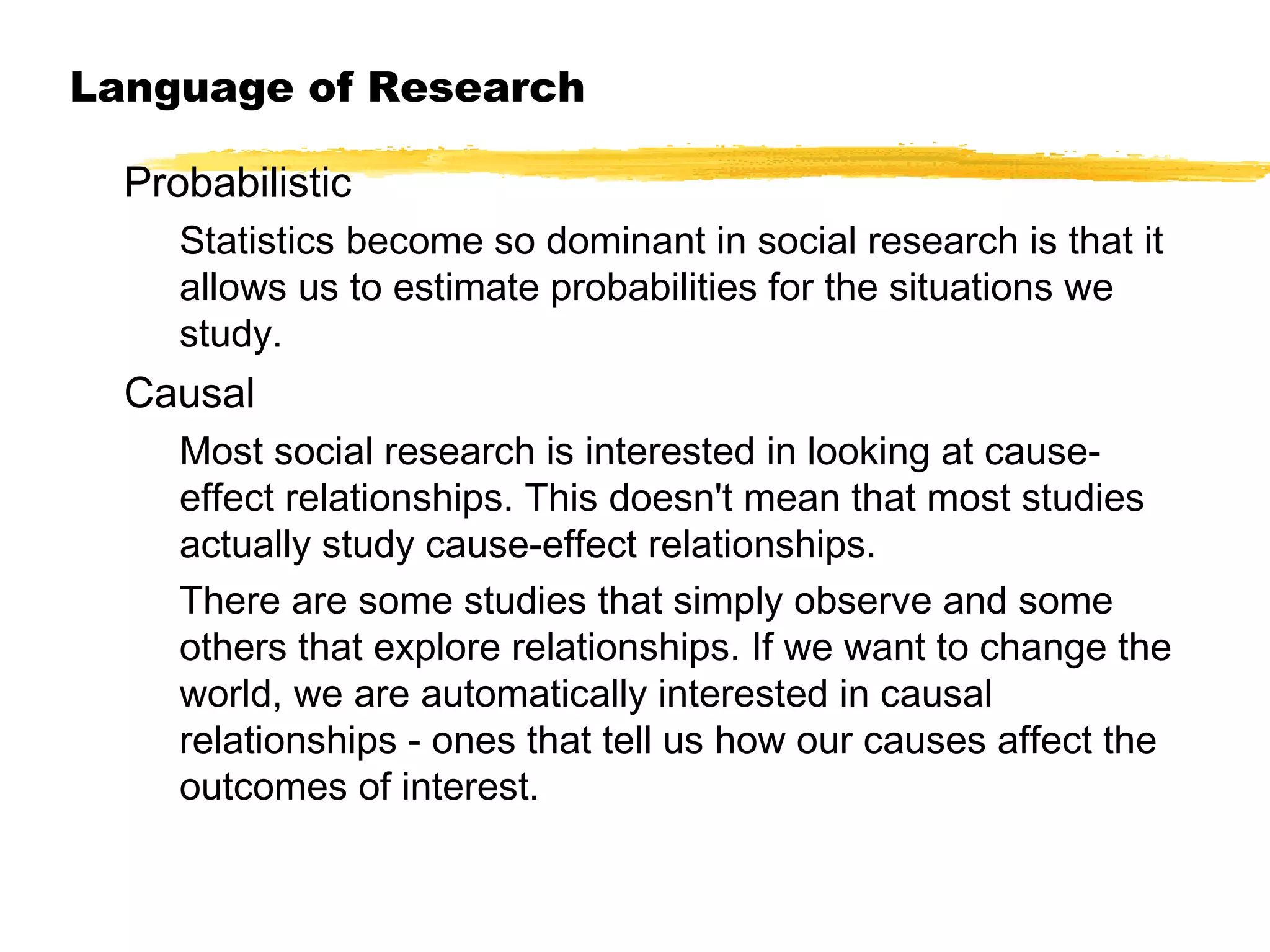 Language of Research
Probabilistic
Statistics become so dominant in social research is that it
allows us to estimate probabilities for the situations we
study.

Causal
Most social research is interested in looking at causeeffect relationships. This doesn't mean that most studies
actually study cause-effect relationships.
There are some studies that simply observe and some
others that explore relationships. If we want to change the
world, we are automatically interested in causal
relationships - ones that tell us how our causes affect the
outcomes of interest.

 