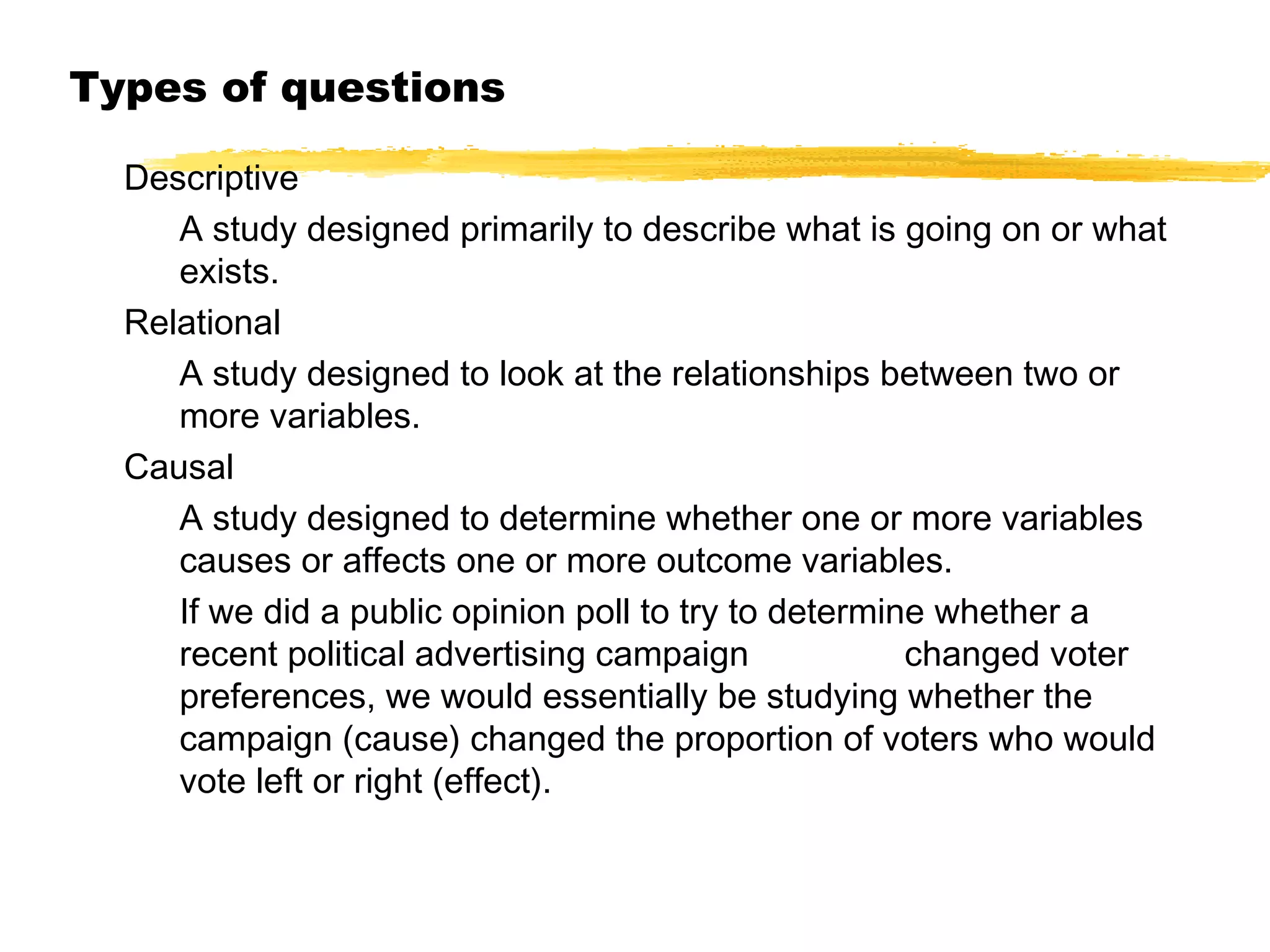 Types of questions
Descriptive
A study designed primarily to describe what is going on or what
exists.
Relational
A study designed to look at the relationships between two or
more variables.
Causal
A study designed to determine whether one or more variables
causes or affects one or more outcome variables.
If we did a public opinion poll to try to determine whether a
recent political advertising campaign
changed voter
preferences, we would essentially be studying whether the
campaign (cause) changed the proportion of voters who would
vote left or right (effect).

 