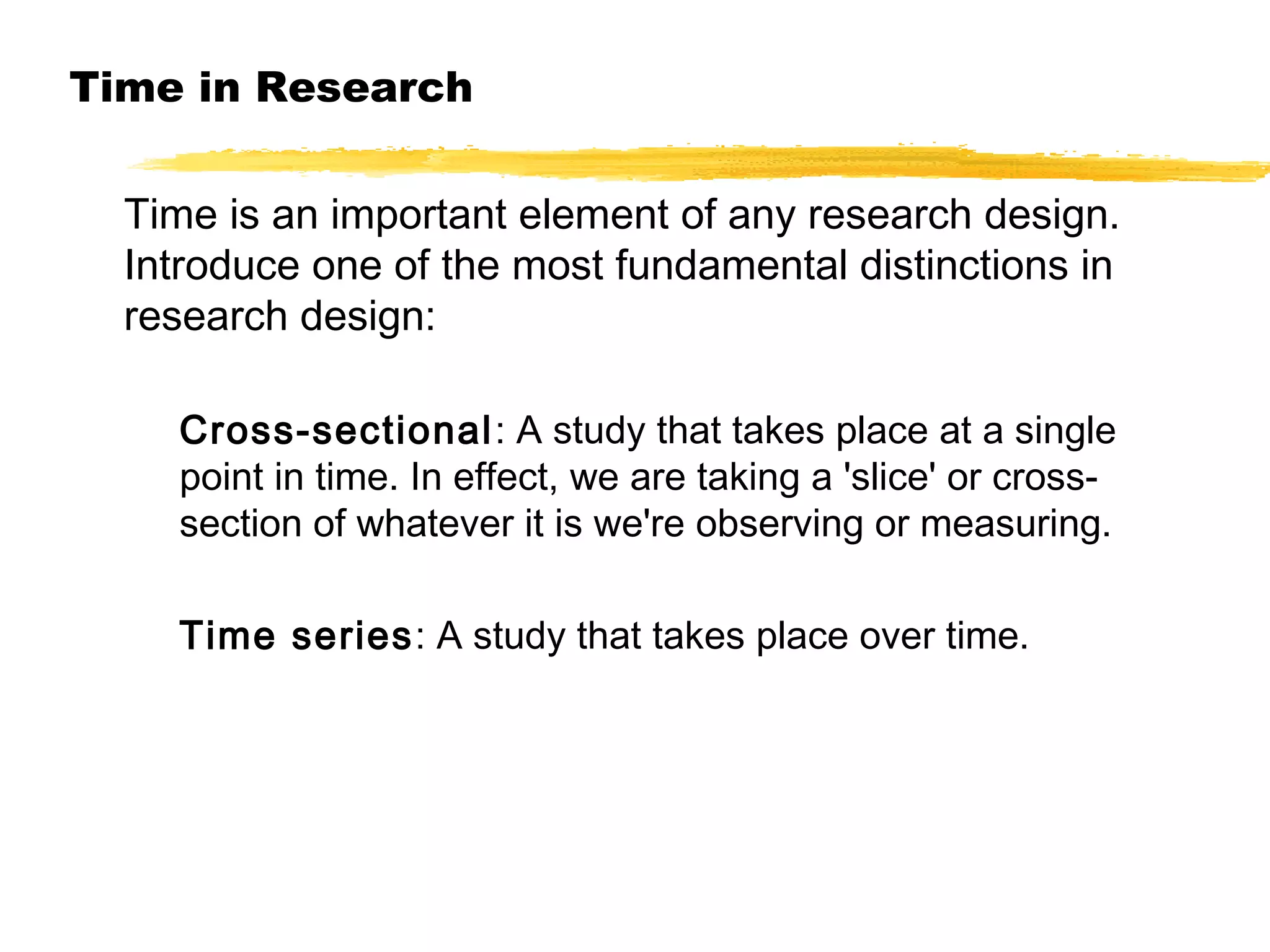 Time in Research
Time is an important element of any research design.
Introduce one of the most fundamental distinctions in
research design:
Cross-sectional : A study that takes place at a single
point in time. In effect, we are taking a 'slice' or crosssection of whatever it is we're observing or measuring.
Time series: A study that takes place over time.

 
