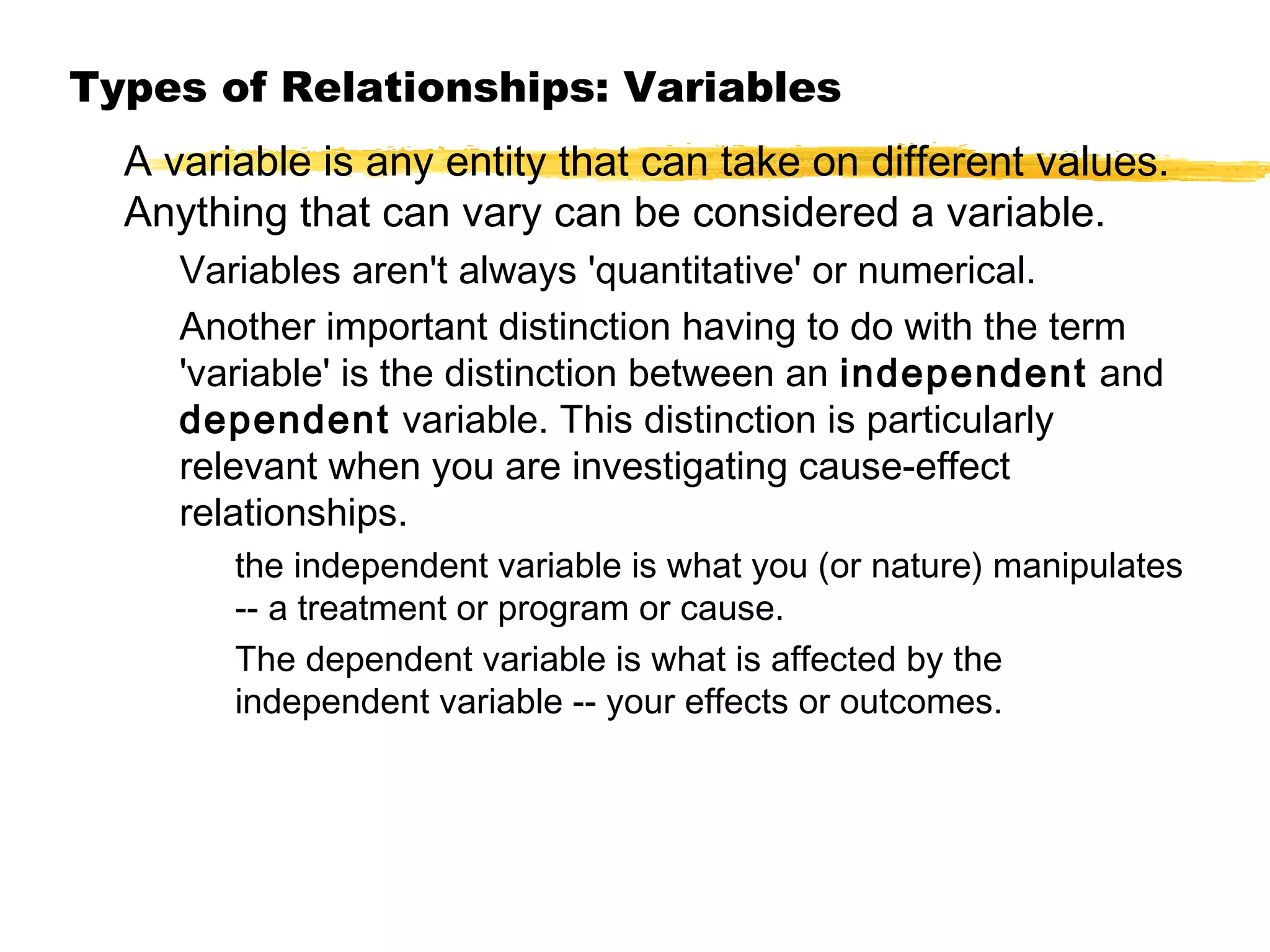 Types of Relationships: Variables
A variable is any entity that can take on different values.
Anything that can vary can be considered a variable.
Variables aren't always 'quantitative' or numerical.
Another important distinction having to do with the term
'variable' is the distinction between an independent and
dependent variable. This distinction is particularly
relevant when you are investigating cause-effect
relationships.
the independent variable is what you (or nature) manipulates
-- a treatment or program or cause.
The dependent variable is what is affected by the
independent variable -- your effects or outcomes.

 