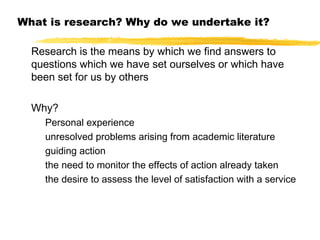 What is research? Why do we undertake it?
Research is the means by which we find answers to
questions which we have set ourselves or which have
been set for us by others
Why?
Personal experience
unresolved problems arising from academic literature
guiding action
the need to monitor the effects of action already taken
the desire to assess the level of satisfaction with a service

 