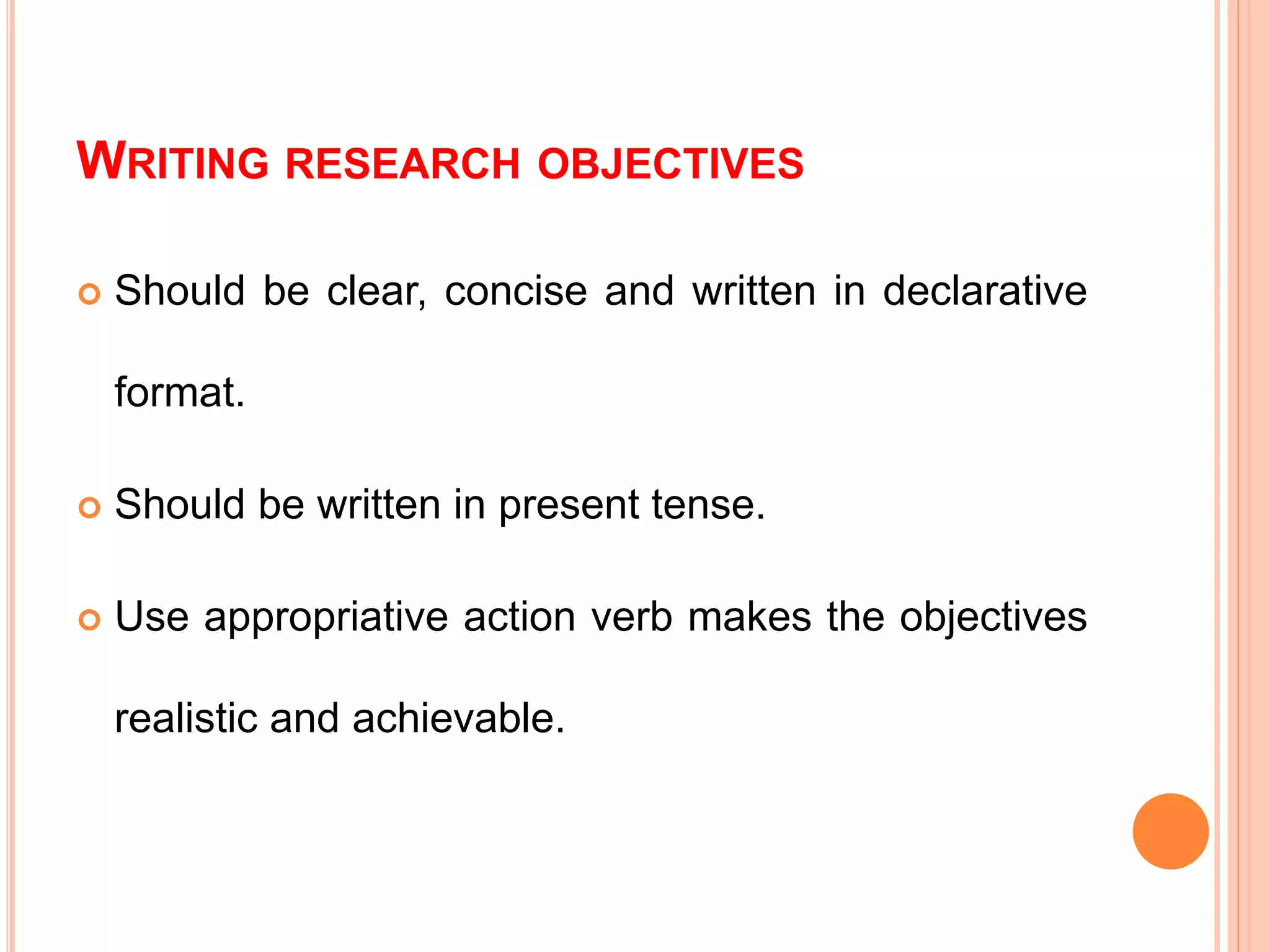 WRITING RESEARCH OBJECTIVES
 Should be clear, concise and written in declarative
format.
 Should be written in present tense.
 Use appropriative action verb makes the objectives
realistic and achievable.
 