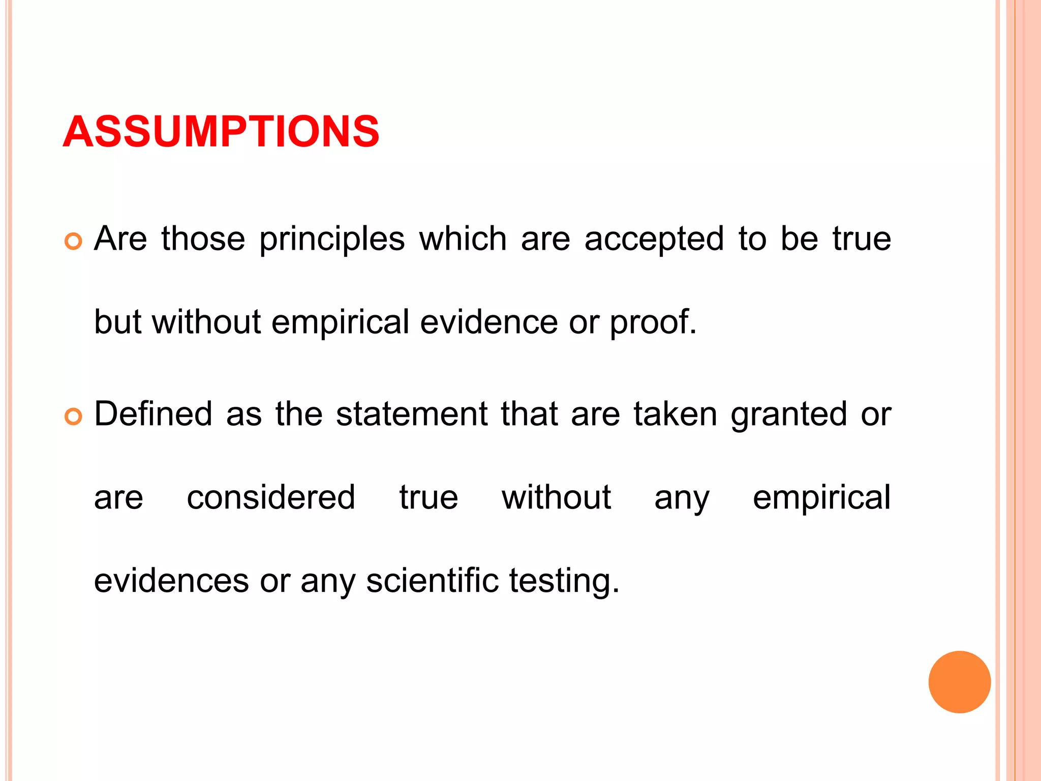 ASSUMPTIONS
 Are those principles which are accepted to be true
but without empirical evidence or proof.
 Defined as the statement that are taken granted or
are considered true without any empirical
evidences or any scientific testing.
 