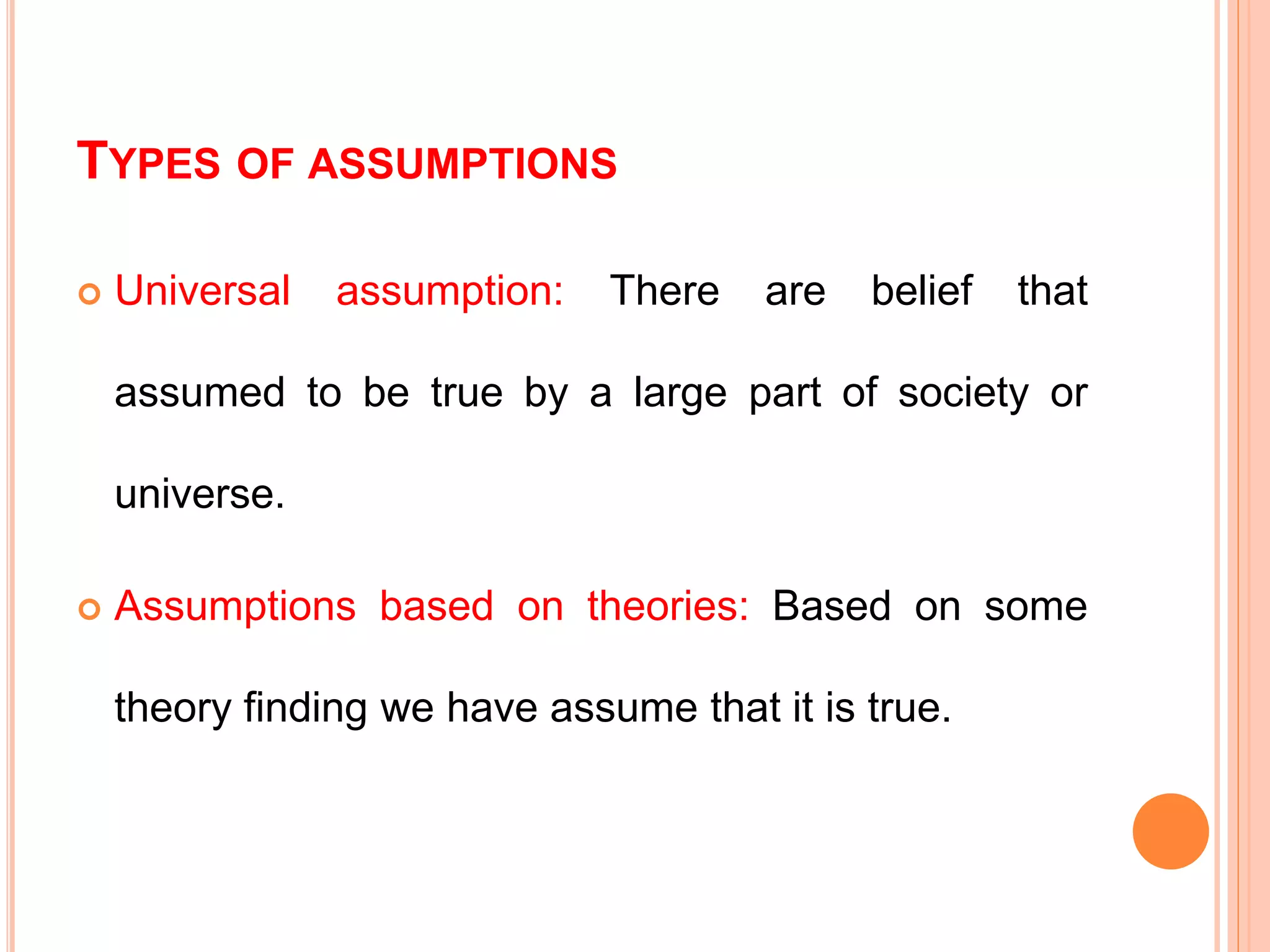 TYPES OF ASSUMPTIONS
 Universal assumption: There are belief that
assumed to be true by a large part of society or
universe.
 Assumptions based on theories: Based on some
theory finding we have assume that it is true.
 
