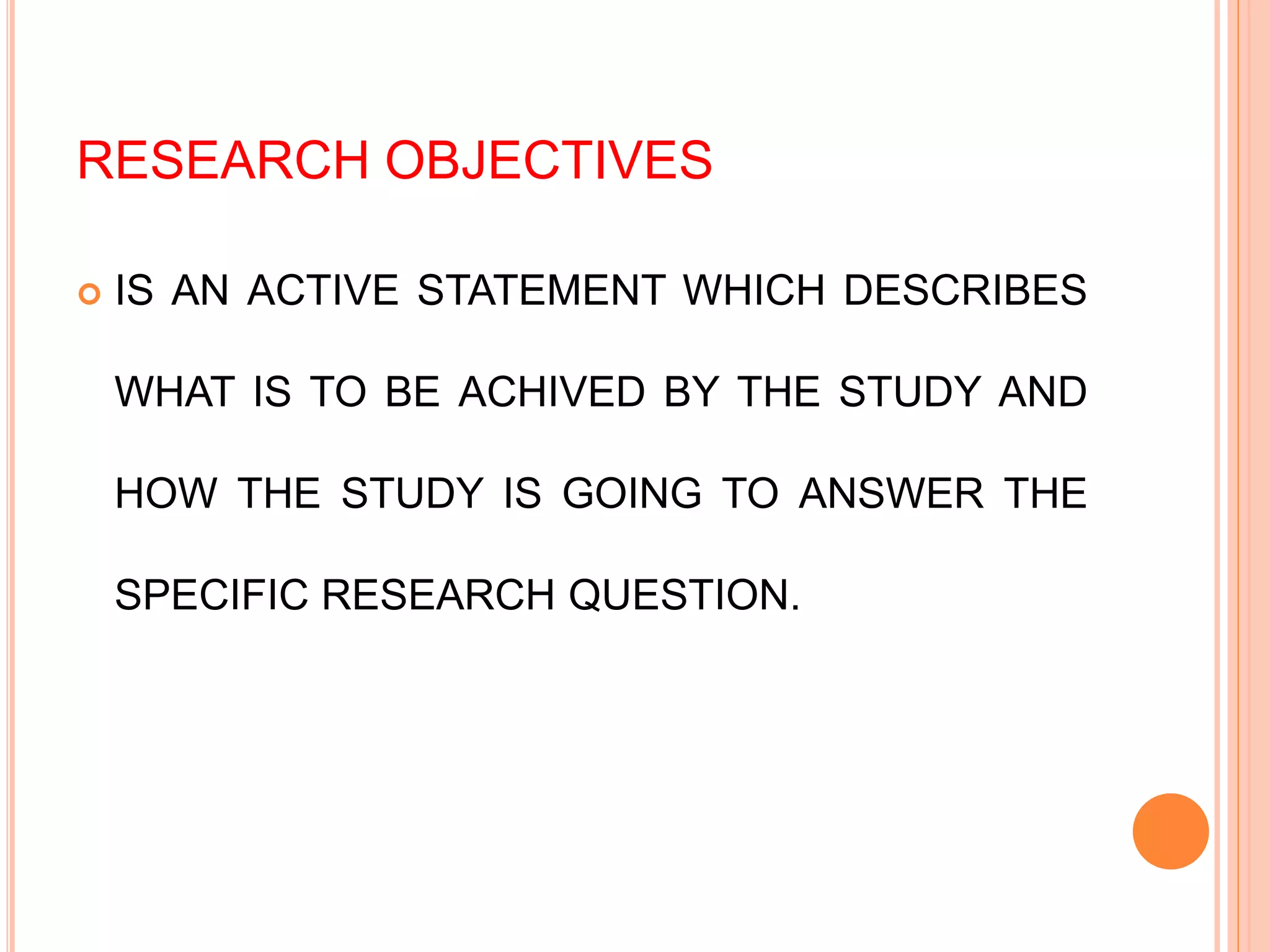 RESEARCH OBJECTIVES
 IS AN ACTIVE STATEMENT WHICH DESCRIBES
WHAT IS TO BE ACHIVED BY THE STUDY AND
HOW THE STUDY IS GOING TO ANSWER THE
SPECIFIC RESEARCH QUESTION.
 