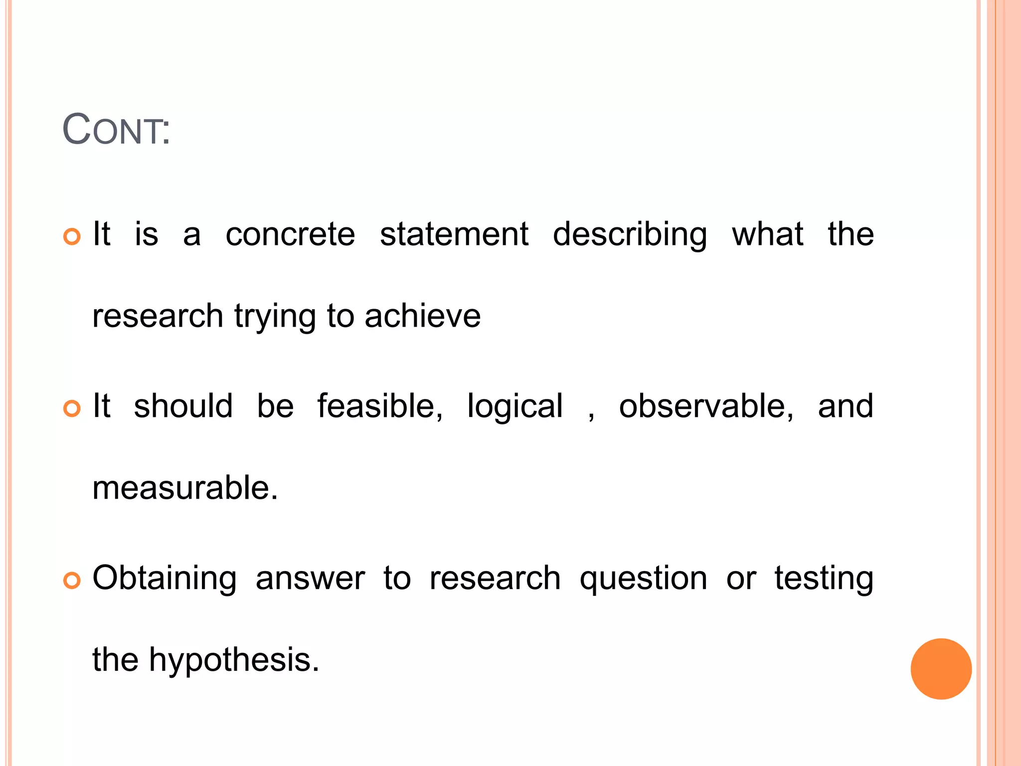 CONT:
 It is a concrete statement describing what the
research trying to achieve
 It should be feasible, logical , observable, and
measurable.
 Obtaining answer to research question or testing
the hypothesis.
 