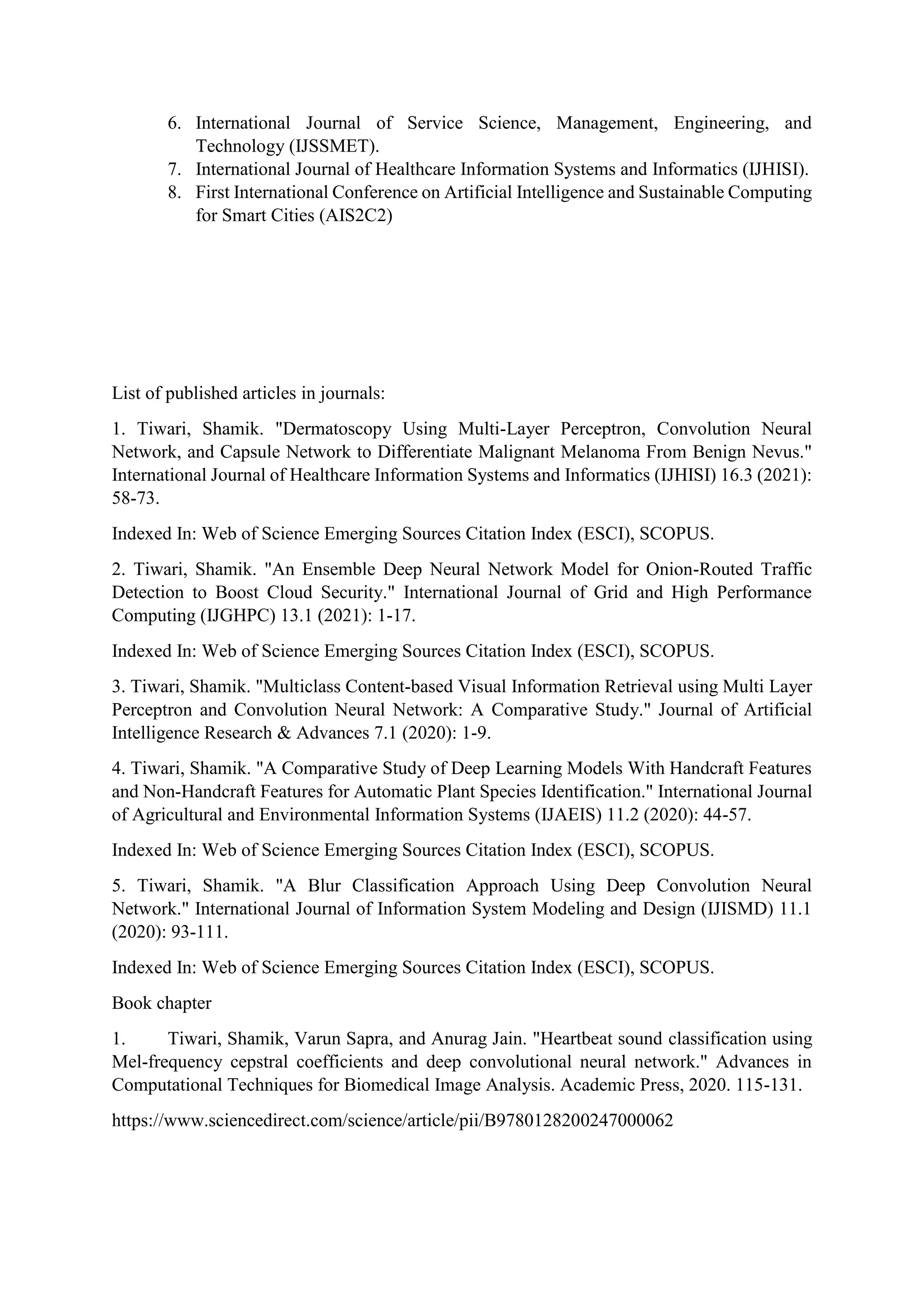 6. International Journal of Service Science, Management, Engineering, and
Technology (IJSSMET).
7. International Journal of Healthcare Information Systems and Informatics (IJHISI).
8. First International Conference on Artificial Intelligence and Sustainable Computing
for Smart Cities (AIS2C2)
List of published articles in journals:
1. Tiwari, Shamik. "Dermatoscopy Using Multi-Layer Perceptron, Convolution Neural
Network, and Capsule Network to Differentiate Malignant Melanoma From Benign Nevus."
International Journal of Healthcare Information Systems and Informatics (IJHISI) 16.3 (2021):
58-73.
Indexed In: Web of Science Emerging Sources Citation Index (ESCI), SCOPUS.
2. Tiwari, Shamik. "An Ensemble Deep Neural Network Model for Onion-Routed Traffic
Detection to Boost Cloud Security." International Journal of Grid and High Performance
Computing (IJGHPC) 13.1 (2021): 1-17.
Indexed In: Web of Science Emerging Sources Citation Index (ESCI), SCOPUS.
3. Tiwari, Shamik. "Multiclass Content-based Visual Information Retrieval using Multi Layer
Perceptron and Convolution Neural Network: A Comparative Study." Journal of Artificial
Intelligence Research & Advances 7.1 (2020): 1-9.
4. Tiwari, Shamik. "A Comparative Study of Deep Learning Models With Handcraft Features
and Non-Handcraft Features for Automatic Plant Species Identification." International Journal
of Agricultural and Environmental Information Systems (IJAEIS) 11.2 (2020): 44-57.
Indexed In: Web of Science Emerging Sources Citation Index (ESCI), SCOPUS.
5. Tiwari, Shamik. "A Blur Classification Approach Using Deep Convolution Neural
Network." International Journal of Information System Modeling and Design (IJISMD) 11.1
(2020): 93-111.
Indexed In: Web of Science Emerging Sources Citation Index (ESCI), SCOPUS.
Book chapter
1. Tiwari, Shamik, Varun Sapra, and Anurag Jain. "Heartbeat sound classification using
Mel-frequency cepstral coefficients and deep convolutional neural network." Advances in
Computational Techniques for Biomedical Image Analysis. Academic Press, 2020. 115-131.
https://www.sciencedirect.com/science/article/pii/B9780128200247000062
 
