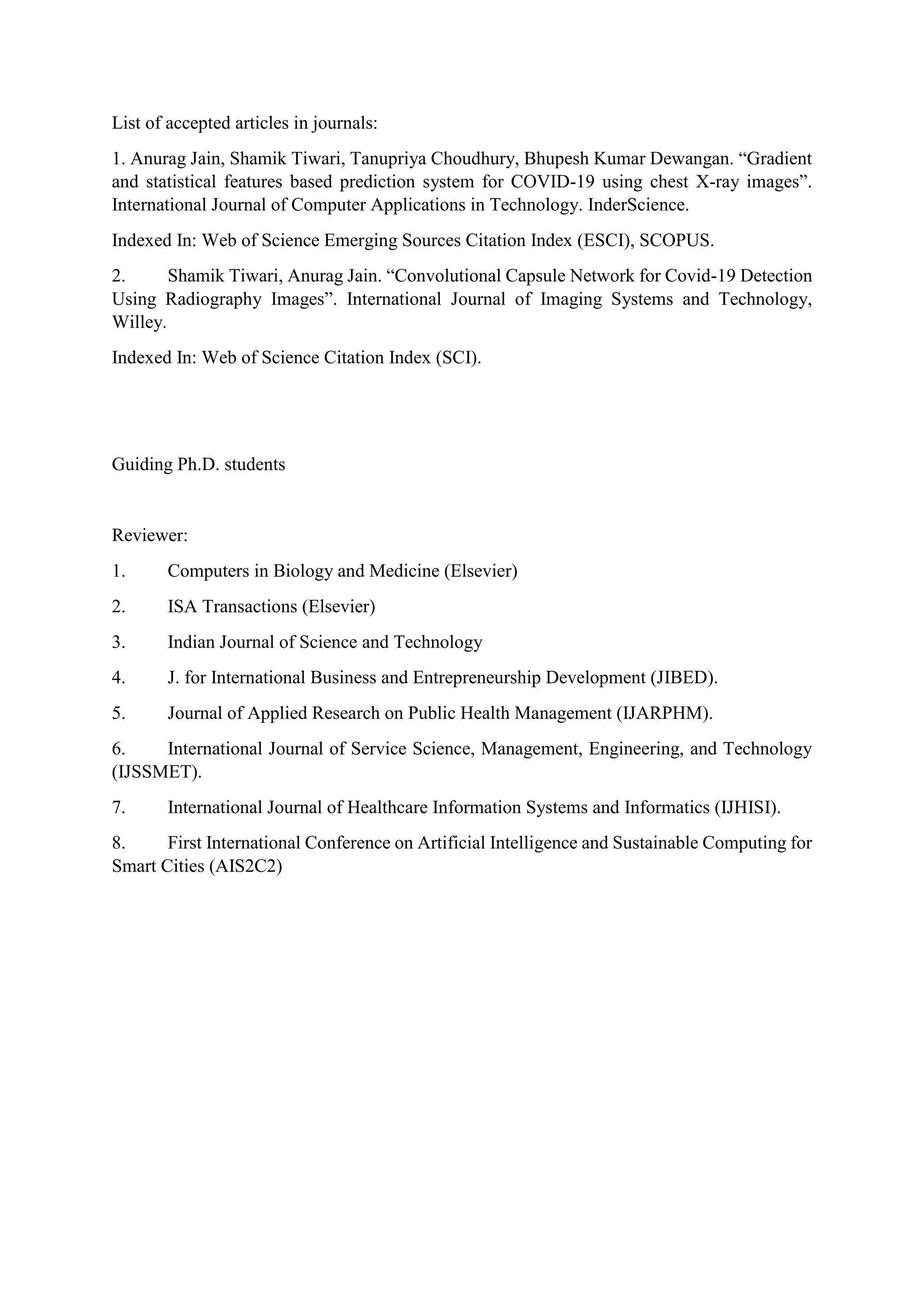 List of accepted articles in journals:
1. Anurag Jain, Shamik Tiwari, Tanupriya Choudhury, Bhupesh Kumar Dewangan. “Gradient
and statistical features based prediction system for COVID-19 using chest X-ray images”.
International Journal of Computer Applications in Technology. InderScience.
Indexed In: Web of Science Emerging Sources Citation Index (ESCI), SCOPUS.
2. Shamik Tiwari, Anurag Jain. “Convolutional Capsule Network for Covid-19 Detection
Using Radiography Images”. International Journal of Imaging Systems and Technology,
Willey.
Indexed In: Web of Science Citation Index (SCI).
Guiding Ph.D. students
Reviewer:
1. Computers in Biology and Medicine (Elsevier)
2. ISA Transactions (Elsevier)
3. Indian Journal of Science and Technology
4. J. for International Business and Entrepreneurship Development (JIBED).
5. Journal of Applied Research on Public Health Management (IJARPHM).
6. International Journal of Service Science, Management, Engineering, and Technology
(IJSSMET).
7. International Journal of Healthcare Information Systems and Informatics (IJHISI).
8. First International Conference on Artificial Intelligence and Sustainable Computing for
Smart Cities (AIS2C2)
 