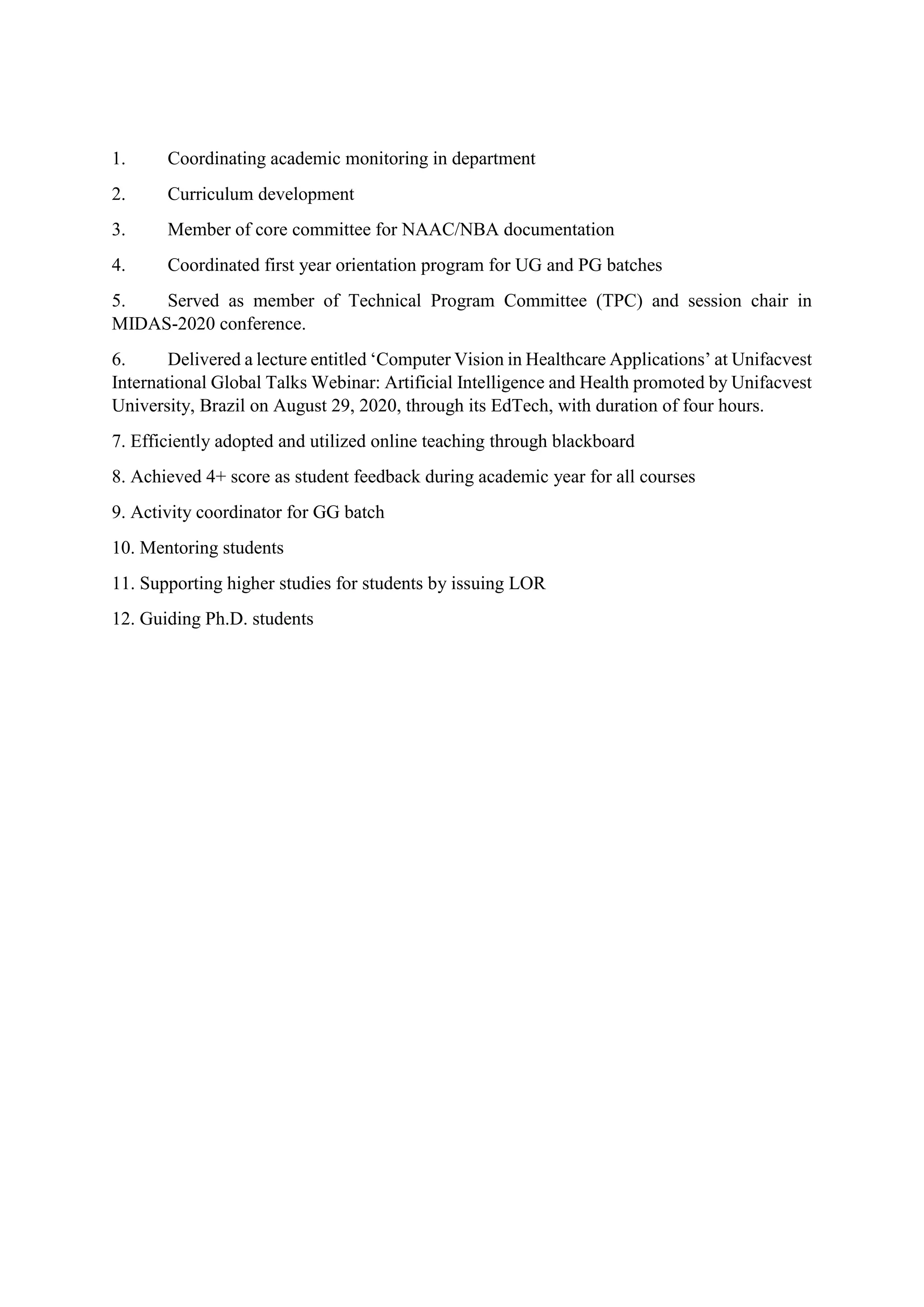 1. Coordinating academic monitoring in department
2. Curriculum development
3. Member of core committee for NAAC/NBA documentation
4. Coordinated first year orientation program for UG and PG batches
5. Served as member of Technical Program Committee (TPC) and session chair in
MIDAS-2020 conference.
6. Delivered a lecture entitled ‘Computer Vision in Healthcare Applications’ at Unifacvest
International Global Talks Webinar: Artificial Intelligence and Health promoted by Unifacvest
University, Brazil on August 29, 2020, through its EdTech, with duration of four hours.
7. Efficiently adopted and utilized online teaching through blackboard
8. Achieved 4+ score as student feedback during academic year for all courses
9. Activity coordinator for GG batch
10. Mentoring students
11. Supporting higher studies for students by issuing LOR
12. Guiding Ph.D. students
 