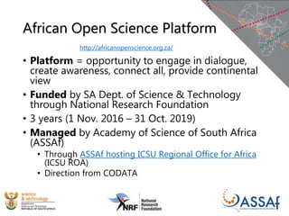 African Open Science Platform
• Platform = opportunity to engage in dialogue,
create awareness, connect all, provide continental
view
• Funded by SA Dept. of Science & Technology
through National Research Foundation
• 3 years (1 Nov. 2016 – 31 Oct. 2019)
• Managed by Academy of Science of South Africa
(ASSAf)
• Through ASSAf hosting ICSU Regional Office for Africa
(ICSU ROA)
• Direction from CODATA
http://africanopenscience.org.za/
 