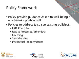 Policy Framework
• Policy provide guidance & see to well-being of
all citizens - political will
• Policies to address (also see existing policies):
• FAIR Principles
• Raw vs Processed/other data
• Licensing
• Sensitive data
• Intellectual Property Issues
 