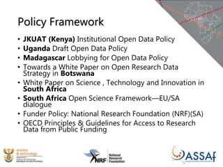 Policy Framework
• JKUAT (Kenya) Institutional Open Data Policy
• Uganda Draft Open Data Policy
• Madagascar Lobbying for Open Data Policy
• Towards a White Paper on Open Research Data
Strategy in Botswana
• White Paper on Science , Technology and Innovation in
South Africa
• South Africa Open Science Framework—EU/SA
dialogue
• Funder Policy: National Research Foundation (NRF)(SA)
• OECD Principles & Guidelines for Access to Research
Data from Public Funding
 