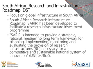 South African Research and Infrastructure
Roadmap, DST
• Focus on global infrastructure in South Africa,
• South African Research Infrastructure
Roadmap (SARIR) has been developed to
facilitate a research infrastructure investment
programme
• “SARIR is intended to provide a strategic,
rational, medium to long term framework for
planning, implementing, monitoring and
evaluating the provision of research
infrastructures (RIs) necessary for a
competitive and sustainable national system of
innovation” (DST, 2016:2).
 