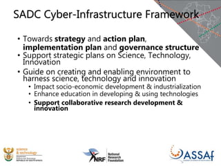 • Towards strategy and action plan,
implementation plan and governance structure
• Support strategic plans on Science, Technology,
Innovation
• Guide on creating and enabling environment to
harness science, technology and innovation
• Impact socio-economic development & industrialization
• Enhance education in developing & using technologies
• Support collaborative research development &
innovation
SADC Cyber-Infrastructure Framework
 