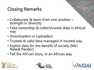 Closing Remarks
• Collaborate & learn from one another –
strength in diversity
• Take ownership & collect/curate data in ethical
way
• Downloaders vs Uploaders
• Trusted & valid data managed in trusted way
• Exploit data for the benefit of society (Min
Naledi Pandor)
• Tell the African story, in an African way
 