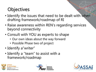 Objectives
• Identify the issues that need to be dealt with when
drafting framework/roadmap of RI
• Raise awareness within REN’s regarding services
beyond connectivity
• Consult with YOU as experts to shape
• Our own ideas about the way forward
• Possible Phase two of project
• Identify a”writer”
• Identify a “team” to assist with a
framework/roadmap
 