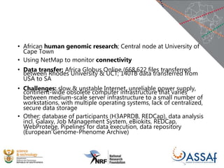 • African human genomic research; Central node at University of
Cape Town
• Using NetMap to monitor connectivity
• Data transfer: Africa Globus Online (668,622 files transferred
between Rhodes University & UCT; 140TB data transferred from
USA to SA
• Challenges: slow & unstable Internet, unreliable power supply,
continent-wide obsolete computer infrastructure that varies
between medium-scale server infrastructure to a small number of
workstations, with multiple operating systems, lack of centralized,
secure data storage
• Other: database of participants (H3APRDB, REDCap), data analysis
incl. Galaxy, Job Management System, eBiokits, REDCap,
WebProtege, Pipelines for data execution, data repository
(European Genome-Phenome Archive)
 
