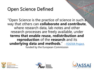 Open Science Defined
“Open Science is the practice of science in such a
way that others can collaborate and contribute,
where research data, lab notes and other
research processes are freely available, under
terms that enable reuse, redistribution and
reproduction of the research and its
underlying data and methods.” - FOSTER Project,
funded by the European Commission
 
