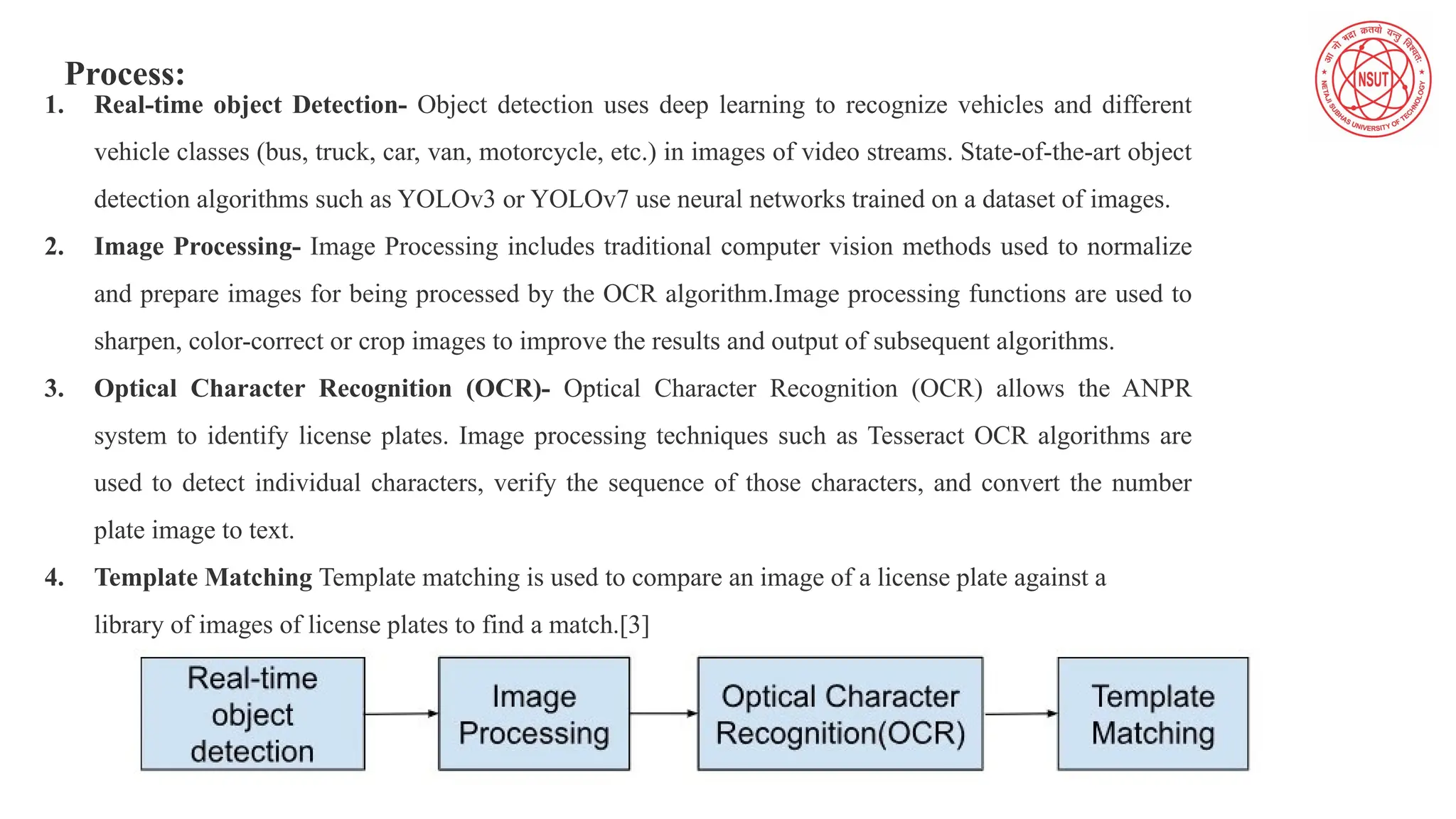 Process:
1. Real-time object Detection- Object detection uses deep learning to recognize vehicles and different
vehicle classes (bus, truck, car, van, motorcycle, etc.) in images of video streams. State-of-the-art object
detection algorithms such as YOLOv3 or YOLOv7 use neural networks trained on a dataset of images.
2. Image Processing- Image Processing includes traditional computer vision methods used to normalize
and prepare images for being processed by the OCR algorithm.Image processing functions are used to
sharpen, color-correct or crop images to improve the results and output of subsequent algorithms.
3. Optical Character Recognition (OCR)- Optical Character Recognition (OCR) allows the ANPR
system to identify license plates. Image processing techniques such as Tesseract OCR algorithms are
used to detect individual characters, verify the sequence of those characters, and convert the number
plate image to text.
4. Template Matching Template matching is used to compare an image of a license plate against a
library of images of license plates to find a match.[3]
 