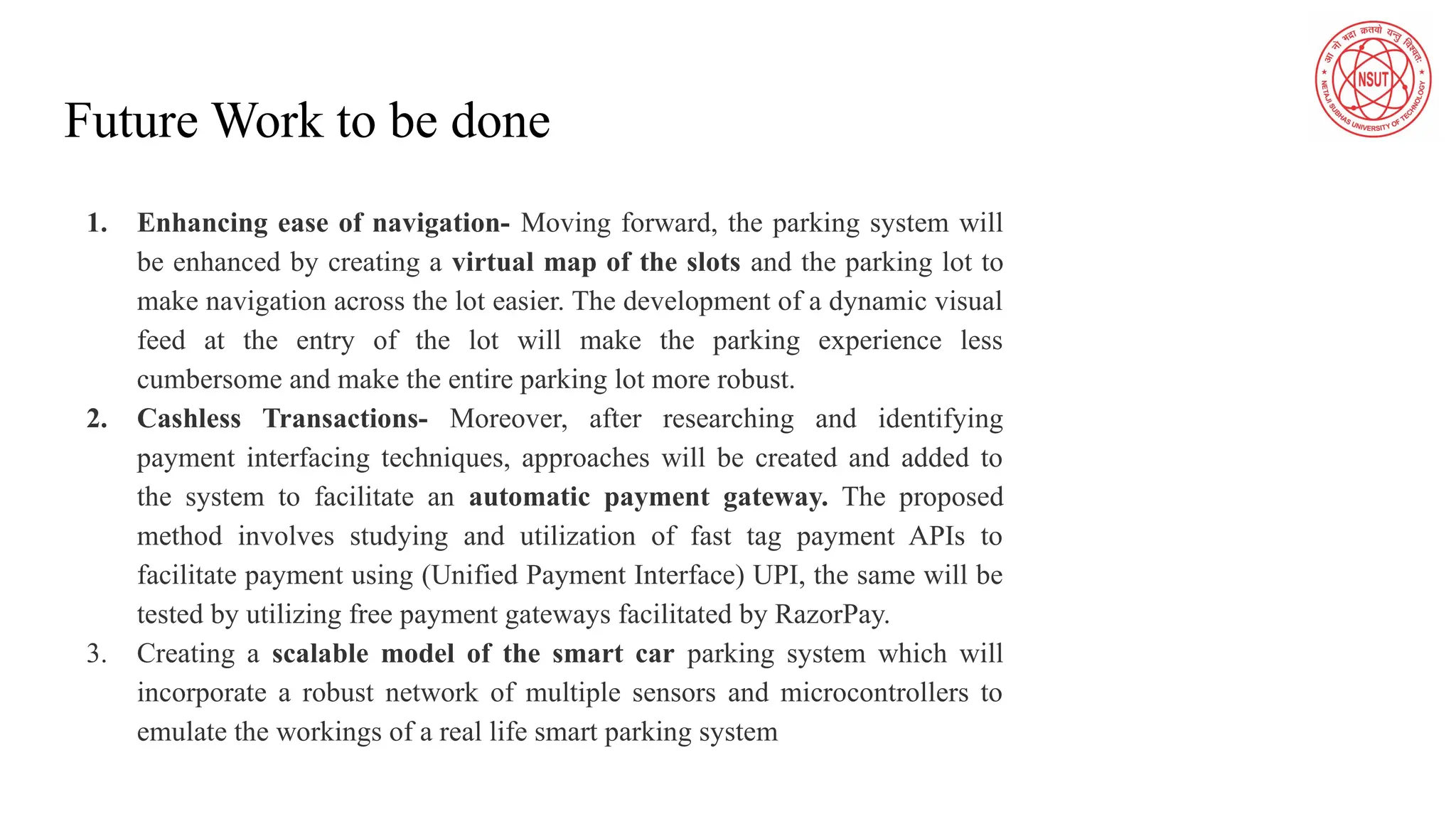 Future Work to be done
1. Enhancing ease of navigation- Moving forward, the parking system will
be enhanced by creating a virtual map of the slots and the parking lot to
make navigation across the lot easier. The development of a dynamic visual
feed at the entry of the lot will make the parking experience less
cumbersome and make the entire parking lot more robust.
2. Cashless Transactions- Moreover, after researching and identifying
payment interfacing techniques, approaches will be created and added to
the system to facilitate an automatic payment gateway. The proposed
method involves studying and utilization of fast tag payment APIs to
facilitate payment using (Unified Payment Interface) UPI, the same will be
tested by utilizing free payment gateways facilitated by RazorPay.
3. Creating a scalable model of the smart car parking system which will
incorporate a robust network of multiple sensors and microcontrollers to
emulate the workings of a real life smart parking system
 