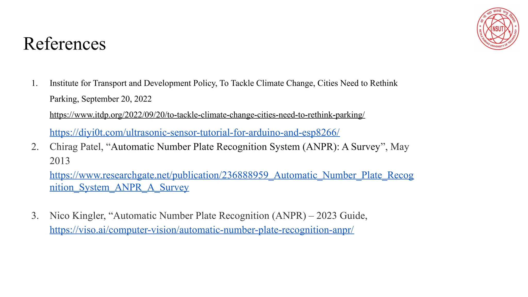 References
1. Institute for Transport and Development Policy, To Tackle Climate Change, Cities Need to Rethink
Parking, September 20, 2022
https://www.itdp.org/2022/09/20/to-tackle-climate-change-cities-need-to-rethink-parking/
https://diyi0t.com/ultrasonic-sensor-tutorial-for-arduino-and-esp8266/
2. Chirag Patel, “Automatic Number Plate Recognition System (ANPR): A Survey”, May
2013
https://www.researchgate.net/publication/236888959_Automatic_Number_Plate_Recog
nition_System_ANPR_A_Survey
3. Nico Kingler, “Automatic Number Plate Recognition (ANPR) – 2023 Guide,
https://viso.ai/computer-vision/automatic-number-plate-recognition-anpr/
 