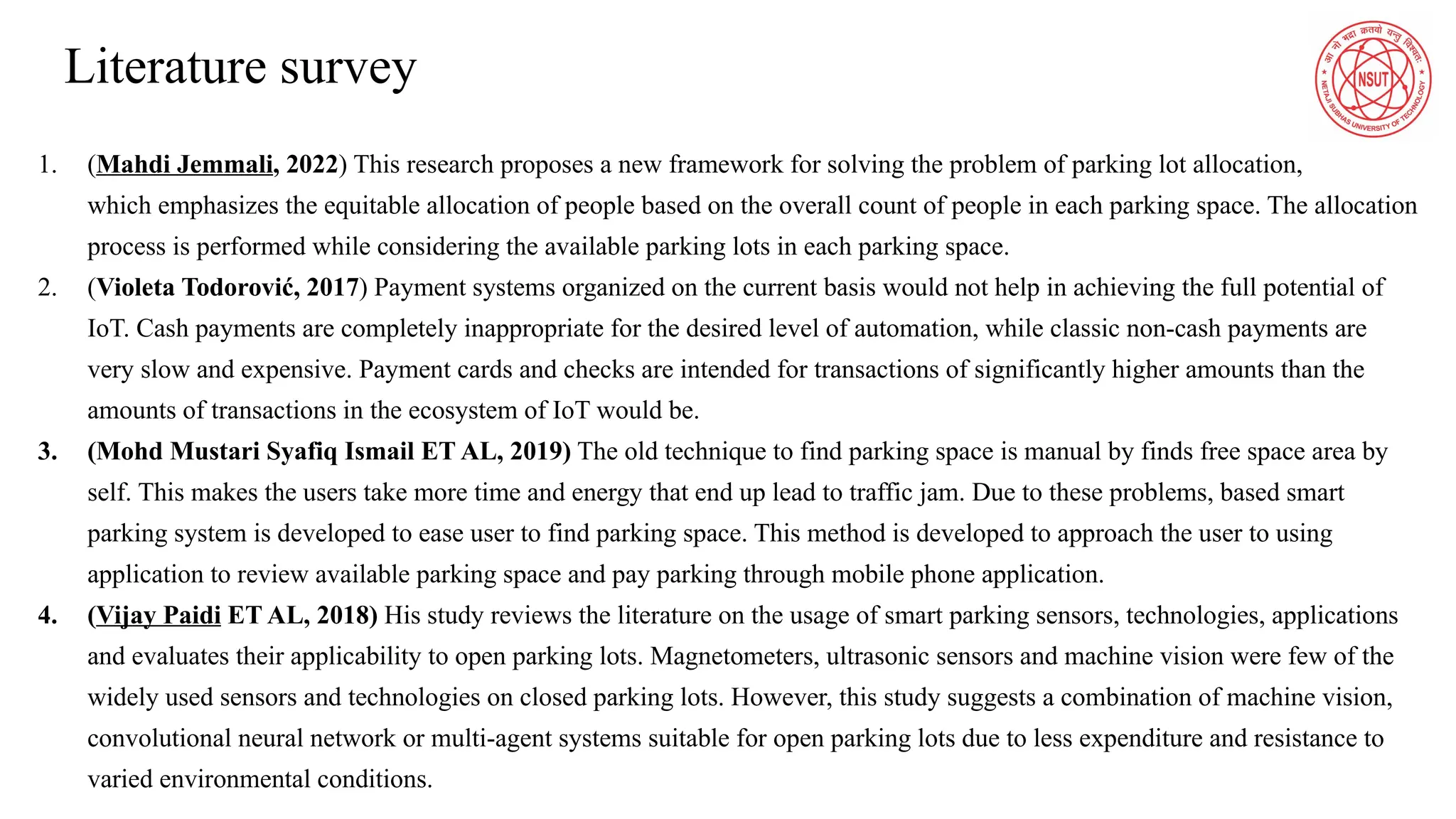 Literature survey
1. (Mahdi Jemmali, 2022) This research proposes a new framework for solving the problem of parking lot allocation,
which emphasizes the equitable allocation of people based on the overall count of people in each parking space. The allocation
process is performed while considering the available parking lots in each parking space.
2. (Violeta Todorović, 2017) Payment systems organized on the current basis would not help in achieving the full potential of
IoT. Cash payments are completely inappropriate for the desired level of automation, while classic non-cash payments are
very slow and expensive. Payment cards and checks are intended for transactions of significantly higher amounts than the
amounts of transactions in the ecosystem of IoT would be.
3. (Mohd Mustari Syafiq Ismail ET AL, 2019) The old technique to find parking space is manual by finds free space area by
self. This makes the users take more time and energy that end up lead to traffic jam. Due to these problems, based smart
parking system is developed to ease user to find parking space. This method is developed to approach the user to using
application to review available parking space and pay parking through mobile phone application.
4. (Vijay Paidi ET AL, 2018) His study reviews the literature on the usage of smart parking sensors, technologies, applications
and evaluates their applicability to open parking lots. Magnetometers, ultrasonic sensors and machine vision were few of the
widely used sensors and technologies on closed parking lots. However, this study suggests a combination of machine vision,
convolutional neural network or multi-agent systems suitable for open parking lots due to less expenditure and resistance to
varied environmental conditions.
 