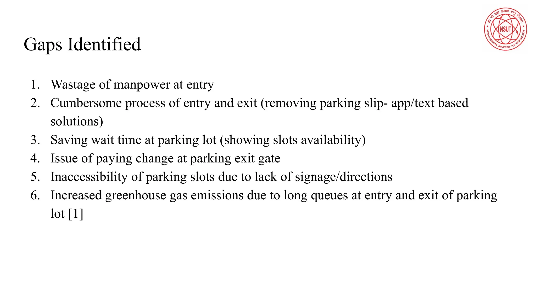 Gaps Identified
1. Wastage of manpower at entry
2. Cumbersome process of entry and exit (removing parking slip- app/text based
solutions)
3. Saving wait time at parking lot (showing slots availability)
4. Issue of paying change at parking exit gate
5. Inaccessibility of parking slots due to lack of signage/directions
6. Increased greenhouse gas emissions due to long queues at entry and exit of parking
lot [1]
 