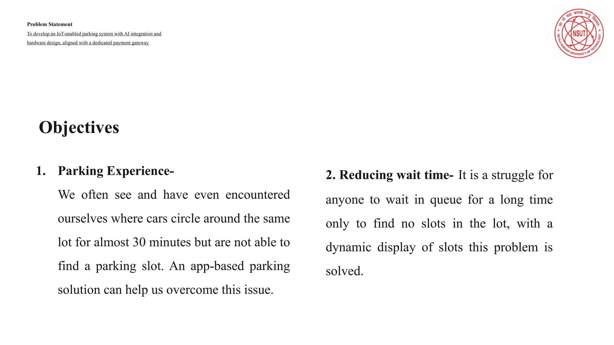Problem Statement
To develop an IoT-enabled parking system with AI integration and
hardware design, aligned with a dedicated payment gateway
2. Reducing wait time- It is a struggle for
anyone to wait in queue for a long time
only to find no slots in the lot, with a
dynamic display of slots this problem is
solved.
1. Parking Experience-
We often see and have even encountered
ourselves where cars circle around the same
lot for almost 30 minutes but are not able to
find a parking slot. An app-based parking
solution can help us overcome this issue.
Objectives
 