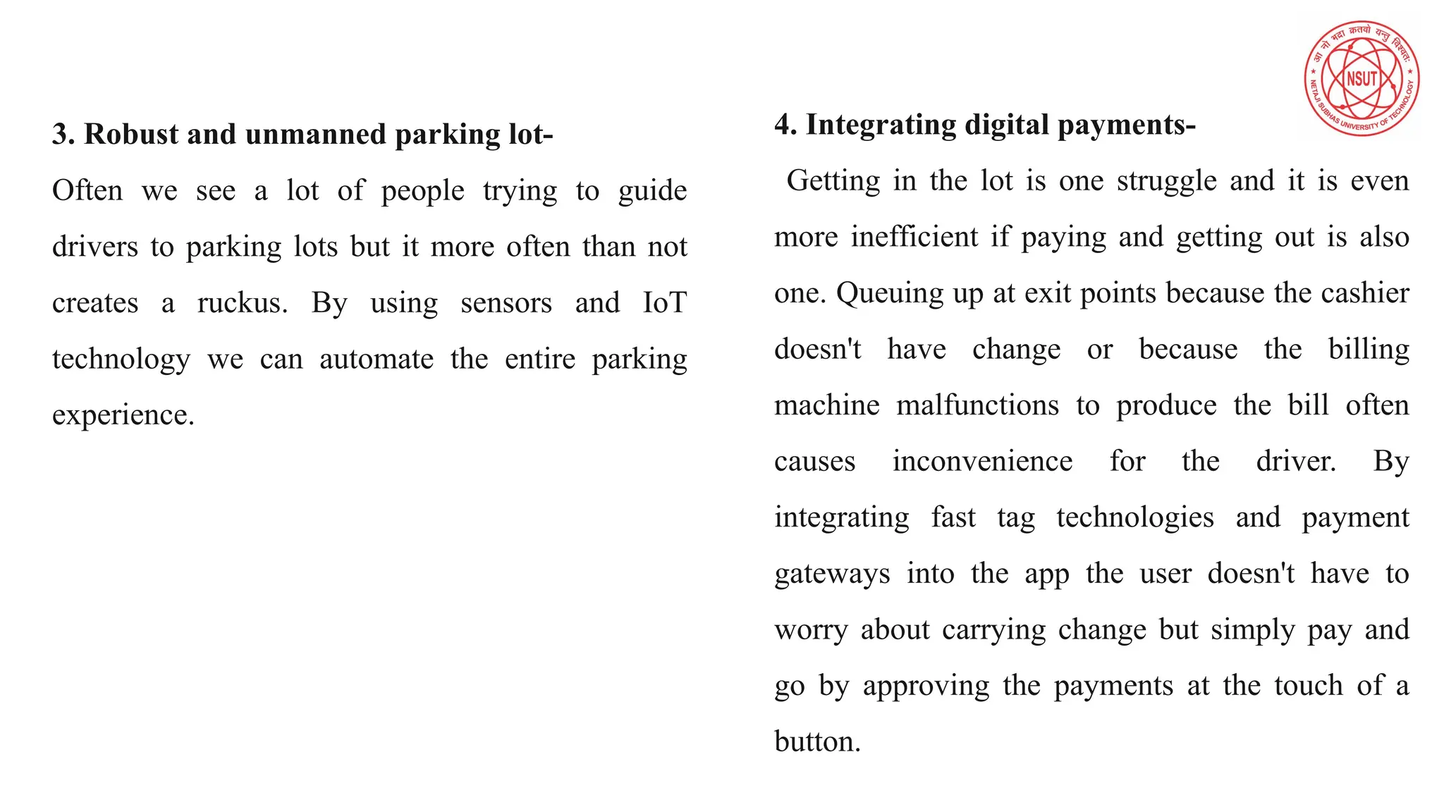 3. Robust and unmanned parking lot-
Often we see a lot of people trying to guide
drivers to parking lots but it more often than not
creates a ruckus. By using sensors and IoT
technology we can automate the entire parking
experience.
4. Integrating digital payments-
Getting in the lot is one struggle and it is even
more inefficient if paying and getting out is also
one. Queuing up at exit points because the cashier
doesn't have change or because the billing
machine malfunctions to produce the bill often
causes inconvenience for the driver. By
integrating fast tag technologies and payment
gateways into the app the user doesn't have to
worry about carrying change but simply pay and
go by approving the payments at the touch of a
button.
 
