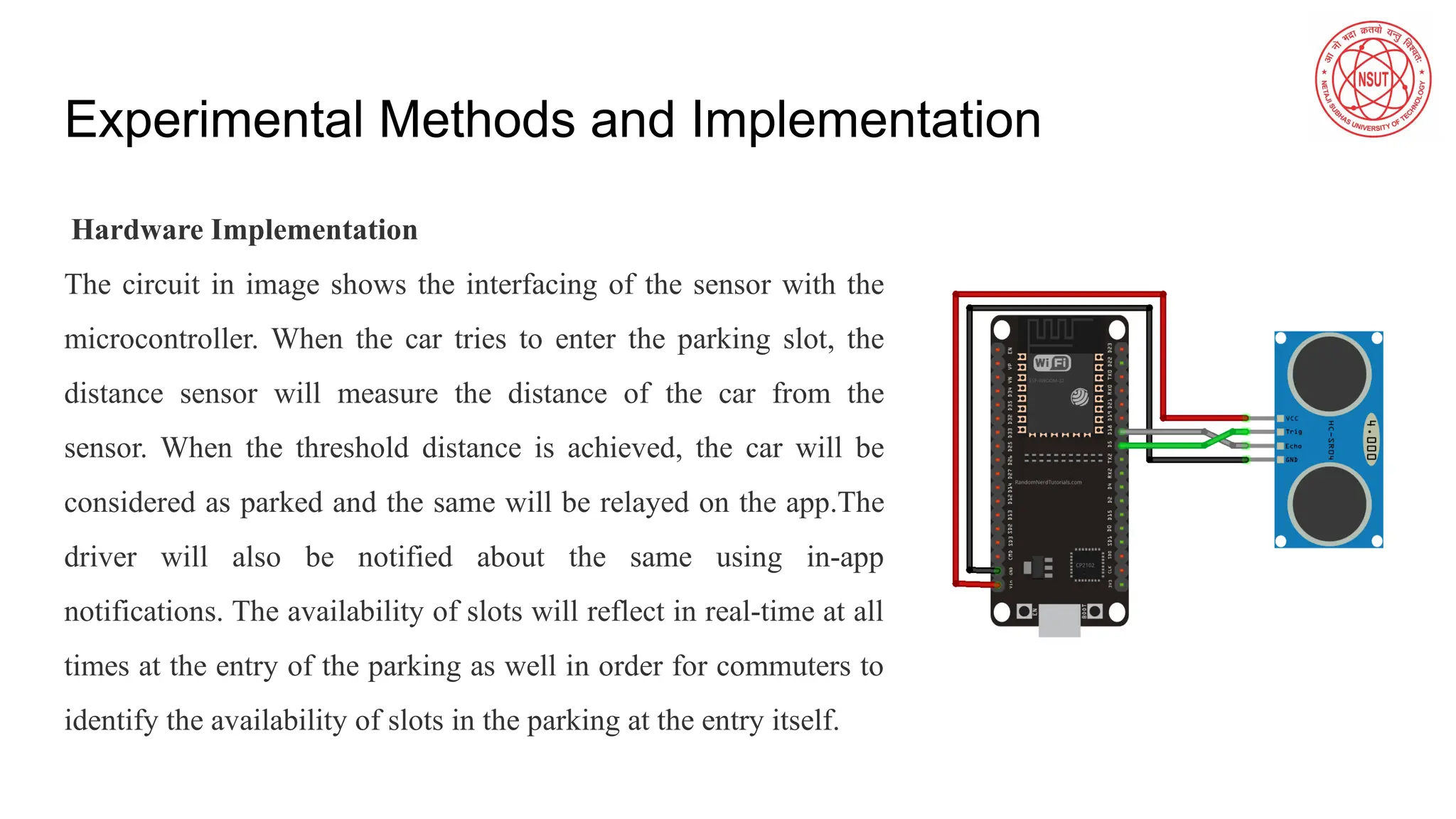 Experimental Methods and Implementation
Hardware Implementation
The circuit in image shows the interfacing of the sensor with the
microcontroller. When the car tries to enter the parking slot, the
distance sensor will measure the distance of the car from the
sensor. When the threshold distance is achieved, the car will be
considered as parked and the same will be relayed on the app.The
driver will also be notified about the same using in-app
notifications. The availability of slots will reflect in real-time at all
times at the entry of the parking as well in order for commuters to
identify the availability of slots in the parking at the entry itself.
 