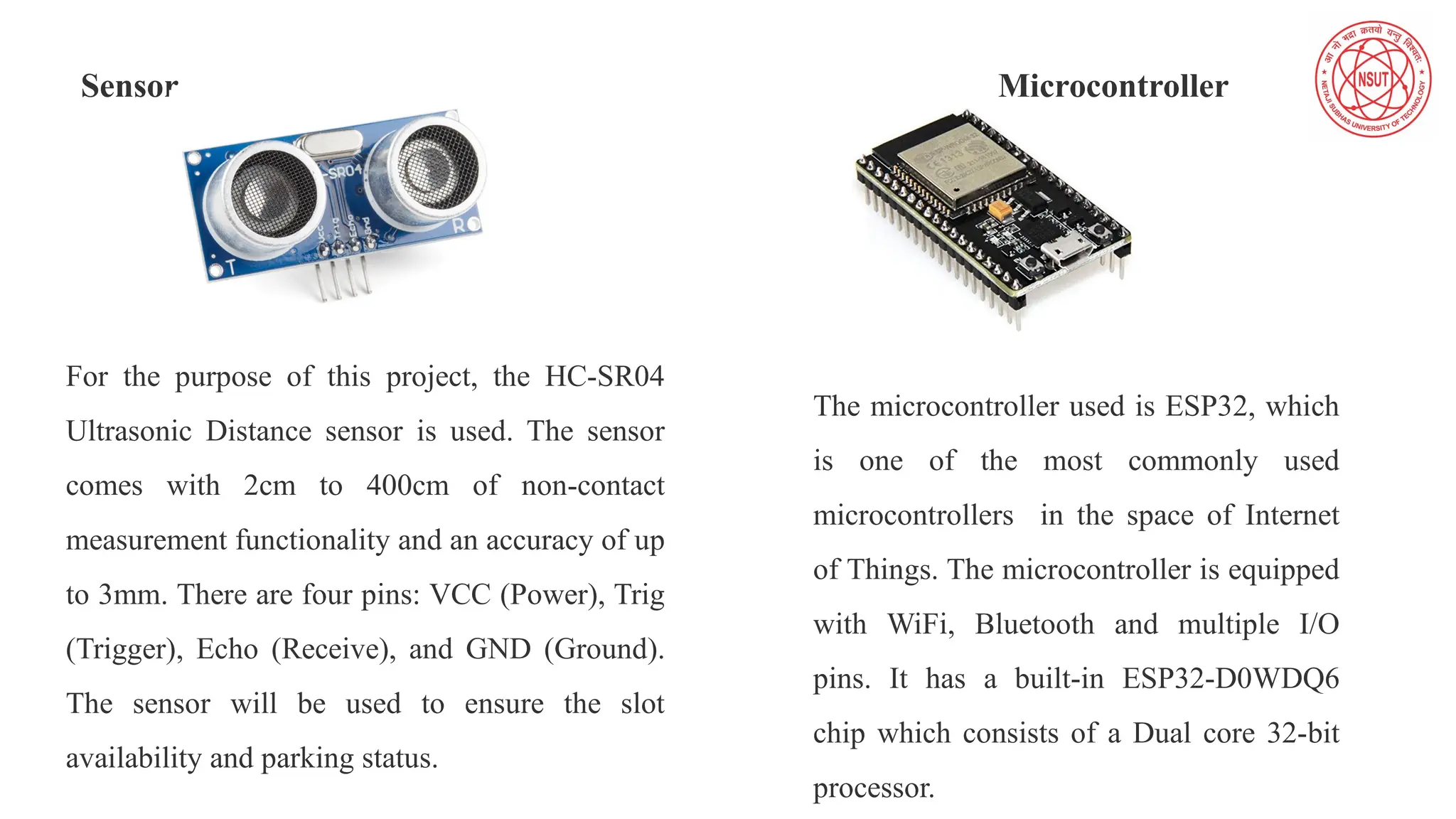 Sensor Microcontroller
For the purpose of this project, the HC-SR04
Ultrasonic Distance sensor is used. The sensor
comes with 2cm to 400cm of non-contact
measurement functionality and an accuracy of up
to 3mm. There are four pins: VCC (Power), Trig
(Trigger), Echo (Receive), and GND (Ground).
The sensor will be used to ensure the slot
availability and parking status.
The microcontroller used is ESP32, which
is one of the most commonly used
microcontrollers in the space of Internet
of Things. The microcontroller is equipped
with WiFi, Bluetooth and multiple I/O
pins. It has a built-in ESP32-D0WDQ6
chip which consists of a Dual core 32-bit
processor.
 