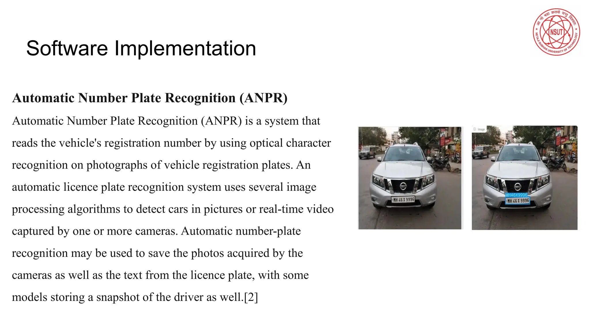 Software Implementation
Automatic Number Plate Recognition (ANPR)
Automatic Number Plate Recognition (ANPR) is a system that
reads the vehicle's registration number by using optical character
recognition on photographs of vehicle registration plates. An
automatic licence plate recognition system uses several image
processing algorithms to detect cars in pictures or real-time video
captured by one or more cameras. Automatic number-plate
recognition may be used to save the photos acquired by the
cameras as well as the text from the licence plate, with some
models storing a snapshot of the driver as well.[2]
 