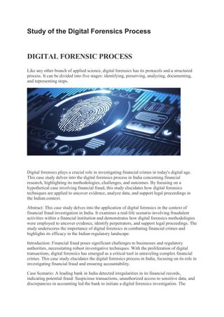 Study of the Digital Forensics Process
DIGITAL FORENSIC PROCESS
Like any other branch of applied science, digital forensics has its protocols and a structured
process. It can be divided into five stages: identifying, preserving, analyzing, documenting,
and representing steps.
Digital forensics plays a crucial role in investigating financial crimes in today's digital age.
This case study delves into the digital forensics process in India concerning financial
research, highlighting its methodologies, challenges, and outcomes. By focusing on a
hypothetical case involving financial fraud, this study elucidates how digital forensics
techniques are applied to uncover evidence, analyze data, and support legal proceedings in
the Indian context.
Abstract: This case study delves into the application of digital forensics in the context of
financial fraud investigation in India. It examines a real-life scenario involving fraudulent
activities within a financial institution and demonstrates how digital forensics methodologies
were employed to uncover evidence, identify perpetrators, and support legal proceedings. The
study underscores the importance of digital forensics in combating financial crimes and
highlights its efficacy in the Indian regulatory landscape.
Introduction: Financial fraud poses significant challenges to businesses and regulatory
authorities, necessitating robust investigative techniques. With the proliferation of digital
transactions, digital forensics has emerged as a critical tool in unraveling complex financial
crimes. This case study elucidates the digital forensics process in India, focusing on its role in
investigating financial fraud and ensuring accountability.
Case Scenario: A leading bank in India detected irregularities in its financial records,
indicating potential fraud. Suspicious transactions, unauthorized access to sensitive data, and
discrepancies in accounting led the bank to initiate a digital forensics investigation. The
 