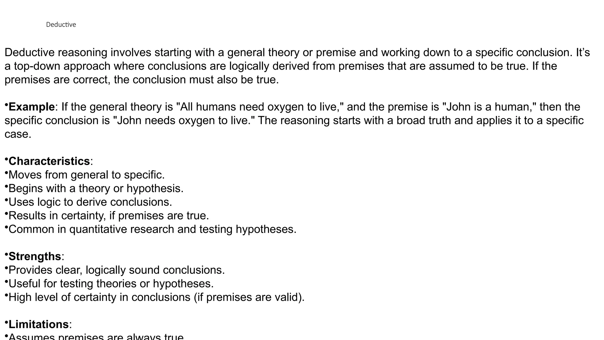 Deductive
Deductive reasoning involves starting with a general theory or premise and working down to a specific conclusion. It’s
a top-down approach where conclusions are logically derived from premises that are assumed to be true. If the
premises are correct, the conclusion must also be true.
•Example: If the general theory is "All humans need oxygen to live," and the premise is "John is a human," then the
specific conclusion is "John needs oxygen to live." The reasoning starts with a broad truth and applies it to a specific
case.
•Characteristics:
•Moves from general to specific.
•Begins with a theory or hypothesis.
•Uses logic to derive conclusions.
•Results in certainty, if premises are true.
•Common in quantitative research and testing hypotheses.
•Strengths:
•Provides clear, logically sound conclusions.
•Useful for testing theories or hypotheses.
•High level of certainty in conclusions (if premises are valid).
•Limitations:
•
 