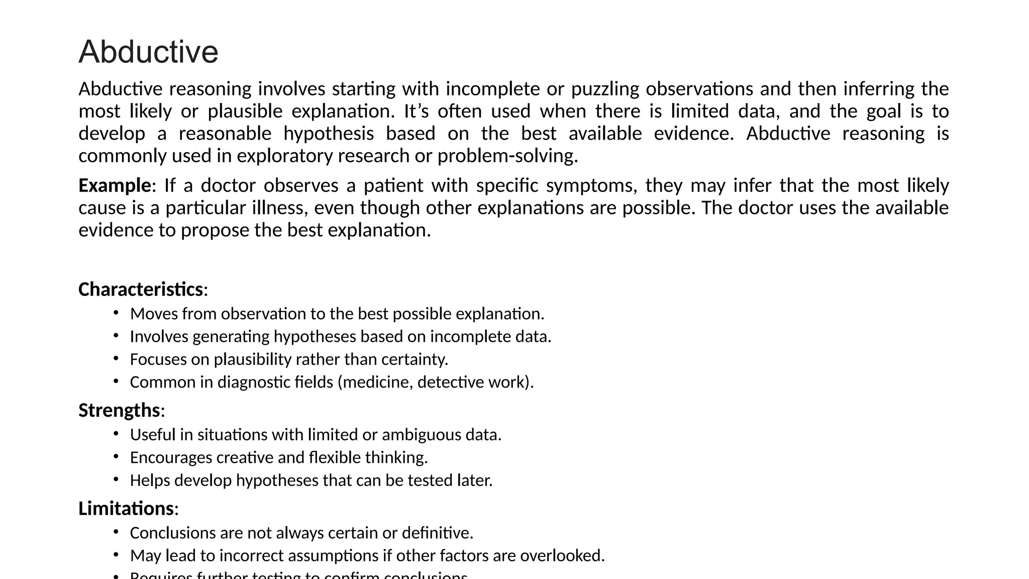 Abductive
Abductive reasoning involves starting with incomplete or puzzling observations and then inferring the
most likely or plausible explanation. It’s often used when there is limited data, and the goal is to
develop a reasonable hypothesis based on the best available evidence. Abductive reasoning is
commonly used in exploratory research or problem-solving.
Example: If a doctor observes a patient with specific symptoms, they may infer that the most likely
cause is a particular illness, even though other explanations are possible. The doctor uses the available
evidence to propose the best explanation.
Characteristics:
• Moves from observation to the best possible explanation.
• Involves generating hypotheses based on incomplete data.
• Focuses on plausibility rather than certainty.
• Common in diagnostic fields (medicine, detective work).
Strengths:
• Useful in situations with limited or ambiguous data.
• Encourages creative and flexible thinking.
• Helps develop hypotheses that can be tested later.
Limitations:
• Conclusions are not always certain or definitive.
• May lead to incorrect assumptions if other factors are overlooked.
 