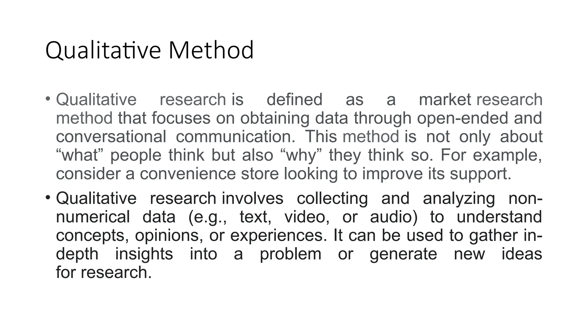 Qualitative Method
• Qualitative research is defined as a market research
method that focuses on obtaining data through open-ended and
conversational communication. This method is not only about
“what” people think but also “why” they think so. For example,
consider a convenience store looking to improve its support.
• Qualitative research involves collecting and analyzing non-
numerical data (e.g., text, video, or audio) to understand
concepts, opinions, or experiences. It can be used to gather in-
depth insights into a problem or generate new ideas
for research.
 