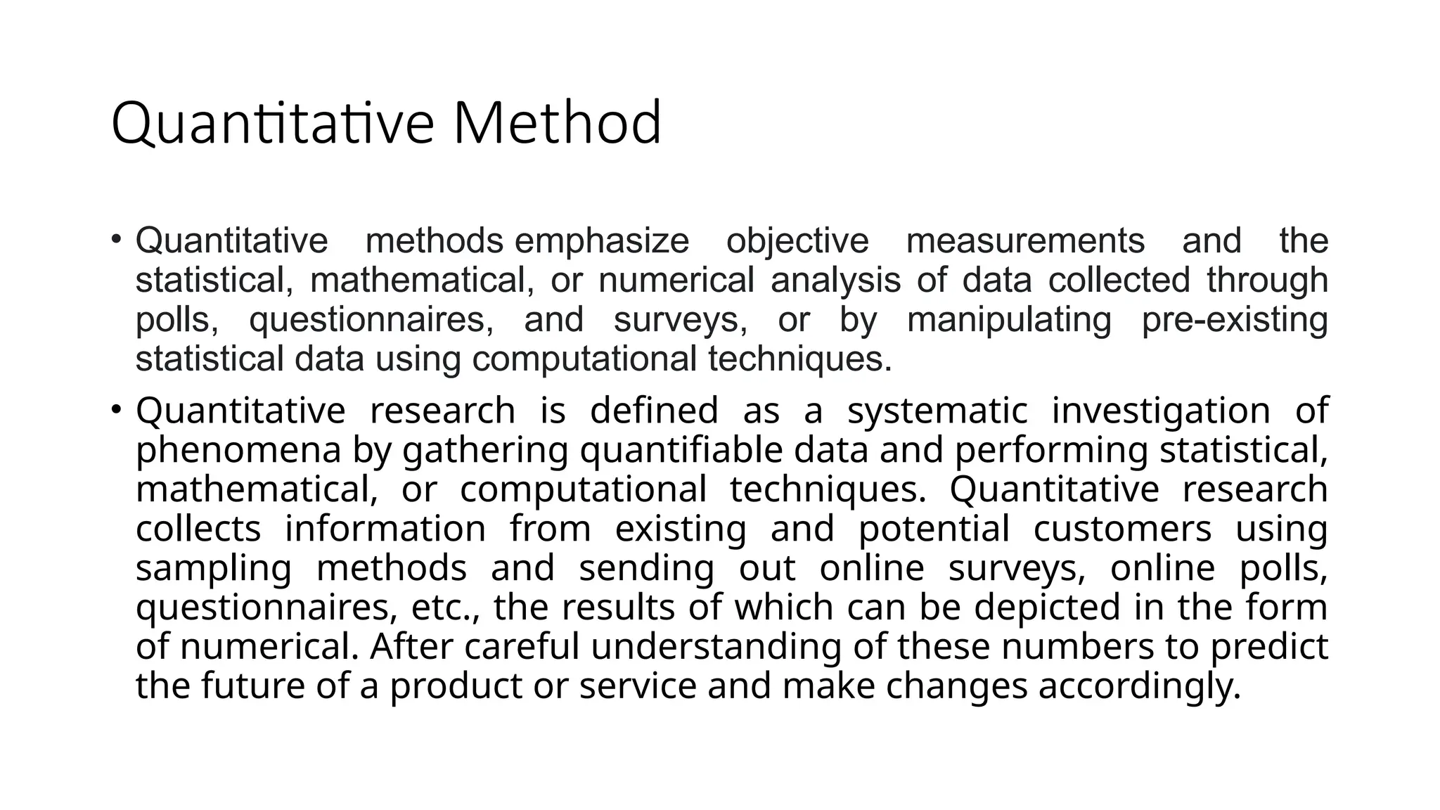 Quantitative Method
• Quantitative methods emphasize objective measurements and the
statistical, mathematical, or numerical analysis of data collected through
polls, questionnaires, and surveys, or by manipulating pre-existing
statistical data using computational techniques.
• Quantitative research is defined as a systematic investigation of
phenomena by gathering quantifiable data and performing statistical,
mathematical, or computational techniques. Quantitative research
collects information from existing and potential customers using
sampling methods and sending out online surveys, online polls,
questionnaires, etc., the results of which can be depicted in the form
of numerical. After careful understanding of these numbers to predict
the future of a product or service and make changes accordingly.
 