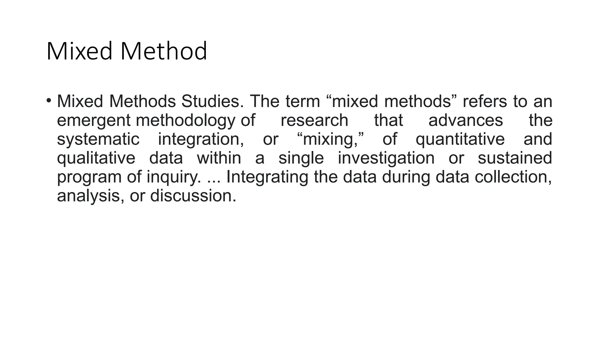 Mixed Method
• Mixed Methods Studies. The term “mixed methods” refers to an
emergent methodology of research that advances the
systematic integration, or “mixing,” of quantitative and
qualitative data within a single investigation or sustained
program of inquiry. ... Integrating the data during data collection,
analysis, or discussion.
 
