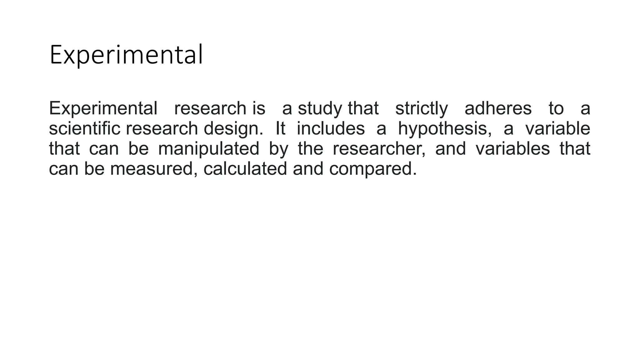 Experimental
Experimental research is a study that strictly adheres to a
scientific research design. It includes a hypothesis, a variable
that can be manipulated by the researcher, and variables that
can be measured, calculated and compared.
 
