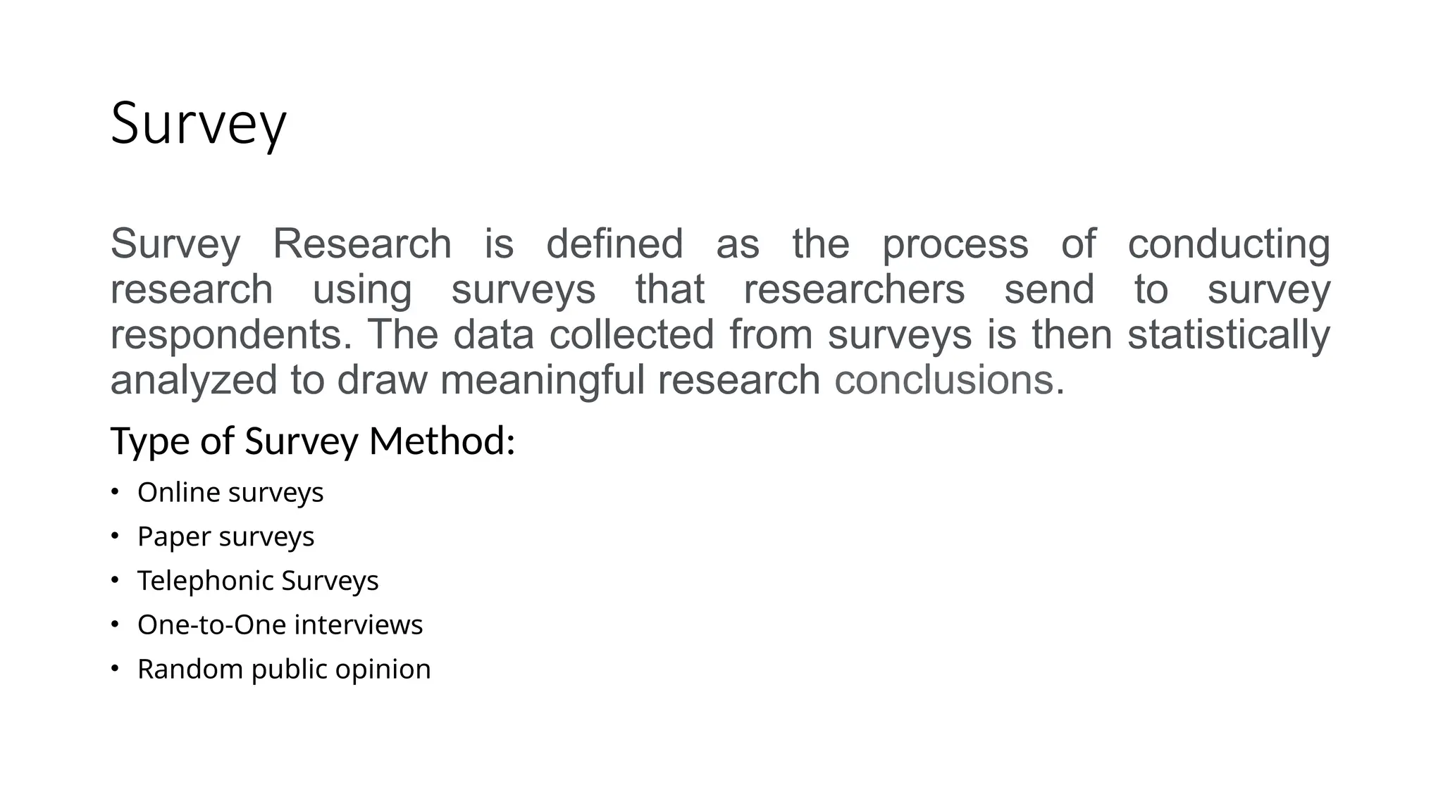 Survey
Survey Research is defined as the process of conducting
research using surveys that researchers send to survey
respondents. The data collected from surveys is then statistically
analyzed to draw meaningful research conclusions.
Type of Survey Method:
• Online surveys
• Paper surveys
• Telephonic Surveys
• One-to-One interviews
• Random public opinion
 